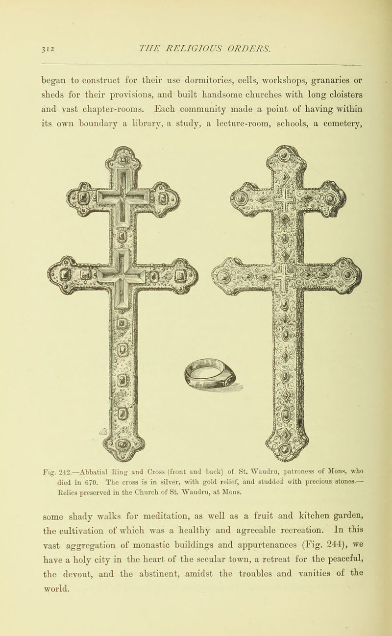  began to construct for their use dormitories, cells, workshops, granaries or sheds for their provisions, and built handsome churches with long cloisters and vast chapter-rooms. Each community made a point of having within its own boundary a library, a study, a lecture-room, schools, a cemetery,  Fig. 242.—Abbatial Ring and Cross (front and back) of St. Waudru, patroness of Mons, who died in 670. The cross is in silver, with gold relief, and studded with precious stones.— Relics preserved in the Church of St. Waudru, at Mons. some shady walks for meditation, as well as a fruit and kitchen garden, the cultivation of which was a healthy and agreeable recreation. In this vast aggregation of monastic buildings and appurtenances (Fig. 244), we have a holy city in the heart of the secular town, a retreat for the peaceful, the devout, and the abstinent, amidst the troubles and vanities of the world. 