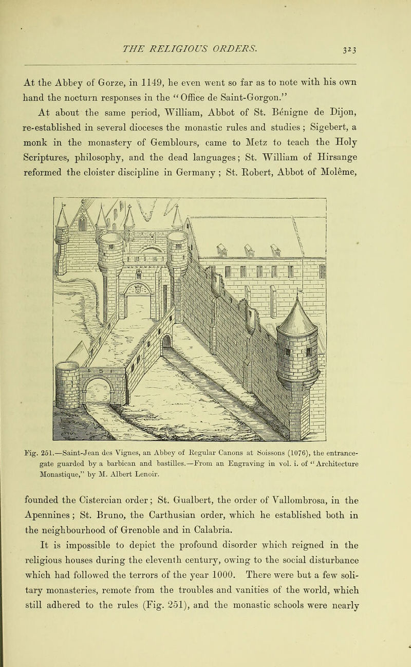  At the Abbey of Gorze, in 1149, he even went so far as to note with his own hand the nocturn responses in the “Office de Saint-Gorgon.”’ At about the same period, William, Abbot of St. Bénigne de Dijon, re-established in several dioceses the monastic rules and studies; Sigebert, a monk in the monastery of Gemblours, came to Metz to teach the Holy Scriptures, philosophy, and the dead languages; St. William of Hirsange reformed the cloister discipline in Germany ; St. Robert, Abbot of Moléme,                                             ‘al = \ » Li) eg \ SS Mla ba \ = natant Hh \ we a a eg ee : Na N Ui a ES yo ae — aS ae Ne My i} eg   Fig. 251.—Saint-Jean des Vignes, an Abbey of Regular Canons at Soissons (1076), the entrance- gate guarded by a barbican and bastilles.—From an Engraving in vol. i. of ‘‘ Architecture Monastique,”’ by M. Albert Lenoir. founded the Cistercian order; St. Gualbert, the order of Vallombrosa, in the Apennines; St. Bruno, the Carthusian order, which he established both in the neighbourhood of Grenoble and in Calabria. It is impossible to depict the profound disorder which reigned in the religious houses during the eleventh century, owing to the social disturbance which had followed the terrors of the year 1000. There were but a few soli- tary monasteries, remote from the troubles and vanities of the world, which still adhered to the rules (Fig. 251), and the monastic schools were nearly