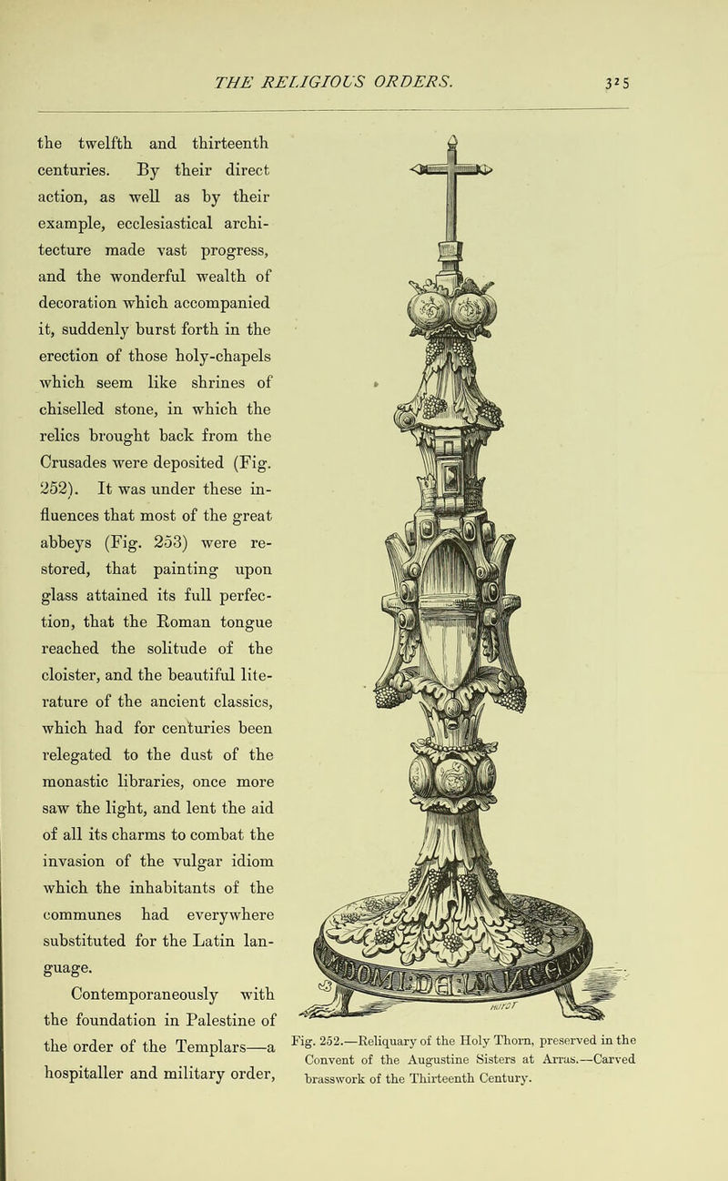  the twelfth and thirteenth centuries. By their direct action, as well as by their example, ecclesiastical archi- tecture made vast progress, and the wonderful wealth of decoration which accompanied it, suddenly burst forth in the erection of those holy-chapels which seem like shrines of chiselled stone, in which the relics brought back from the Crusades were deposited (Fig. 252). It was under these in- fluences that most of the great abbeys (Fig. 253) were re- stored, that painting upon glass attained its full perfec- tion, that the Roman tongue reached the solitude of the cloister, and the beautiful lite- rature of the ancient classics, which had for centuries been relegated to the dust of the monastic libraries, once more saw the light, and lent the aid of all its charms to combat the invasion of the vulgar idiom which the inhabitants of the communes had everywhere substituted for the Latin lan- guage. Contemporaneously with   the foundation in Palestine of the order of the Templars—a Fig. 252.—Reliquary of the Holy Thorn, preserved in the Convent of the Augustine Sisters at Arras.—Carved hospitaller and militar y order, brasswork of the Thirteenth Century.