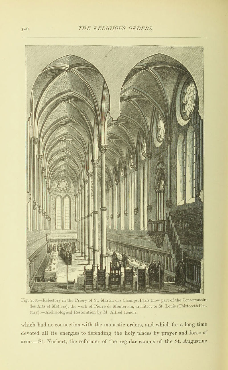                                                                                       S SQQQS SSS S  Fig. 253.—Refectory in the Priory of St. Martin des Champs, Paris (now part of the Conservatoire des Arts et Métiers), the work of Pierre de Montereau, architect to St. Louis (Thirteeeth Cen- tury).—Archzological Restoration by M. Alfred Lenoir. which had no connection with the monastic orders, and which for a long time devoted all its energies to defending the holy places by prayer and force of arms—St. Norbert, the reformer of the regular canons of the St. Augustine