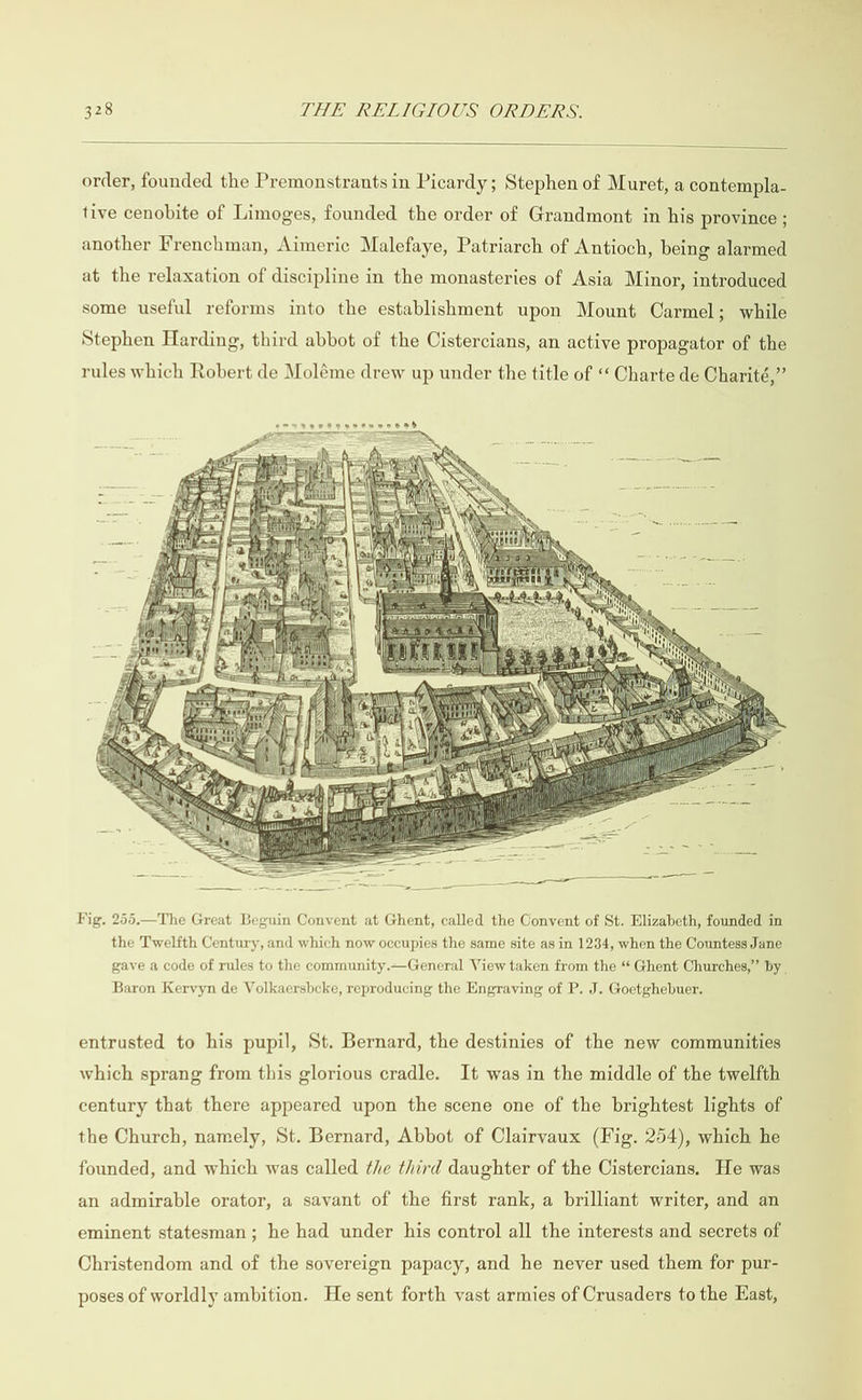  order, founded the Premonstrants in Picardy; Stephen of Muret, a contempla- tive cenobite of Limoges, founded the order of Grandmont in his province ; another Frenchman, Aimeric Malefaye, Patriarch of Antioch, being alarmed at the relaxation of discipline in the monasteries of Asia Minor, introduced some useful reforms into the establishment upon Mount Carmel; while Stephen Harding, third abbot of the Cistercians, an active propagator of the rules which Robert de Moléme drew up under the title of ‘ Charte de Charité,”  Fig, 255.—The Great Beguin Convent at Ghent, called the Convent of St. Elizabeth, founded in the Twelfth Century, and which now occupies the same site as in 1234, when the Countess Jane gave a code of rules to the community.—General View taken from the “‘ Ghent Churches,” by _ Baron Kervyn de Volkaersbeke, reproducing the Engraving of P. J. Goetghebuer. entrusted to his pupil, St. Bernard, the destinies of the new communities which sprang from this glorious cradle. It was in the middle of the twelfth century that there appeared upon the scene one of the brightest lights of the Church, namely, St. Bernard, Abbot of Clairvaux (Fig. 254), which he founded, and which was called the third daughter of the Cistercians. He was an admirable orator, a savant of the first rank, a brilliant writer, and an eminent statesman; he had under his control all the interests and secrets of Christendom and of the sovereign papacy, and he never used them for pur- poses of worldly ambition. He sent forth vast armies of Crusaders to the East,