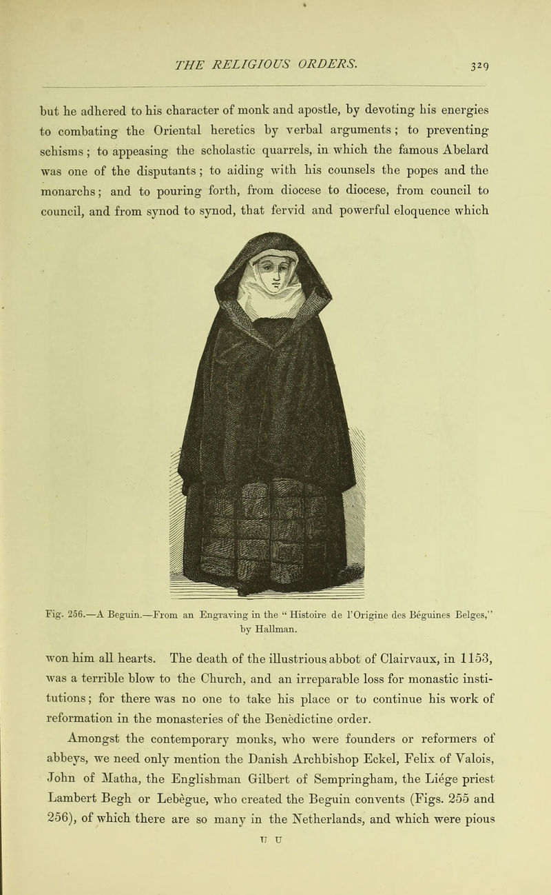   but he adhered to his character of monk and apostle, by devoting his energies to combating the Oriental heretics by verbal arguments; to preventing schisms ; to appeasing the scholastic quarrels, in which the famous Abelard was one of the disputants; to aiding with his counsels the popes and the monarchs; and to pouring forth, from diocese to diocese, from council to council, and from synod to synod, that fervid and powerful eloquence which       Fig. 256.—A Beguin.—From an Engraving in the “ Histoire de l’Origine des Béguines Belges,”’ by Hallman. won him all hearts. The death of the illustrious abbot of Clairvaux, in 1153, was a terrible blow to the Church, and an irreparable loss for monastic insti- tutions; for there was no one to take his place or to continue his work of reformation in the monasteries of the Benédictine order. Amongst the contemporary monks, who were founders or reformers of abbeys, we need only mention the Danish Archbishop Eckel, Felix of Valois, John of Matha, the Englishman Gilbert of Sempringham, the Liége priest Lambert Begh or Lebégue, who created the Beguin convents (Figs. 255 and 256), of which there are so many in the Netherlands, and which were pious WW) oF