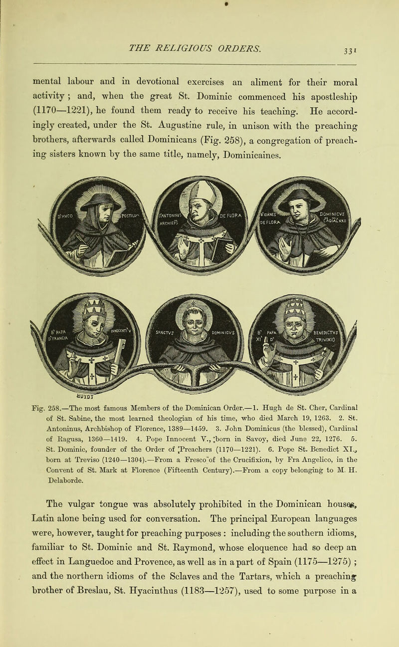  mental labour and in devotional exercises an aliment for their moral activity ; and, when the great St. Dominic commenced his apostleship (1170—1221), he found them ready to receive his teaching. He accord- ingly created, under the St. Augustine rule, in unison with the preaching brothers, afterwards called Dominicans (Fig. 258), a congregation of preach- ing sisters known by the same title, namely, Dominicaines. i  Fig. 258.—The most famous Members of the Dominican Order.—1. Hugh de St. Cher, Cardinal of St. Sabine, the most learned theologian of his time, who died March 19, 1263. 2. St. Antoninus, Archbishop of Florence, 1889—1459. 3. John Dominicus (the blessed), Cardinal of Ragusa, 1360—1419. 4. Pope Innocent V., “born in Savoy, died June 22, 1276. 5. St. Dominic, founder of the Order of {Preachers (1170—1221). 6. Pope St. Benedict XL., born at Treviso (1240—1304).—From a Fresco of the Crucifixion, by Fra Angelico, in the Convent of St. Mark at Florence (Fifteenth Century).—From a copy belonging to M. H. Delaborde. The vulgar tongue was absolutely prohibited in the Dominican houses, Latin alone being used for conversation. The principal European languages were, however, taught for preaching purposes: including the southern idioms, familiar to St. Dominic and St. Raymond, whose eloquence had so deep an effect in Languedoc and Provence, as well as in a part of Spain (1175—1275) ; and the northern idioms of the Sclaves and the Tartars, which a preaching brother of Breslau, St. Hyacinthus (1183—1257), used to some purpose ina