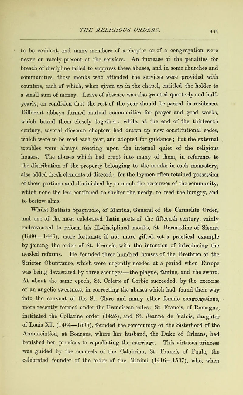  to be resident, and many members of a chapter or of a congregation were never or rarely present at the services. An increase of the penalties for breach of discipline failed to suppress these abuses, and in some churches and communities, those monks who attended the services were provided with counters, each of which, when given up in the chapel, entitled the holder to a small sum of money. Leave of absence was also granted quarterly and half- yearly, on condition that the rest of the year should be passed in residence. Different abbeys formed mutual communities for prayer and good works, which bound them closely together; while, at the end of the thirteenth century, several diocesan chapters had drawn up new constitutional codes, which were to be read each year, and adopted for guidance; but the external . troubles were always reacting upon the internal quiet of the religious houses. The abuses which had crept into many of them, in reference to the distribution of the property belonging to the monks in each monastery, also added fresh elements of discord ; for the laymen often retained possession of these portions and diminished by so much the resources of the community, which none the less continued to shelter the needy, to feed the hungry, and to bestow alms. Whilst Battista Spagnuolo, of Mantua, General of the Carmelite Order, and one of the most celebrated Latin poets of the fifteenth century, vainly endeavoured to reform his ill-disciplined monks, St. Bernardine of Sienna (1880—1446), more fortunate if not more gifted, set a practical example by joining the order of St. Francis, with the intention of introducing the needed reforms. He founded three hundred houses of the Brethren of the Stricter Observance, which were urgently needed at a period when Europe was being devastated by three scourges—the plague, famine, and the sword. At about the same epoch, St. Colette of Corbie succeeded, by the exercise of an angelic sweetness, in correcting the abuses which had found their way into the convent of the St. Clare and many other female congregations, more recently formed under the Franciscan rules ; St. Francis, of Romagna, instituted the Collatine order (1425), and St. Jeanne de Valois, daughter of Louis XI. (1464—1505), founded the community of the Sisterhood of the Annunciation, at Bourges, where her husband, the Duke of Orleans, had banished her, previous to repudiating the marriage. This virtuous princess was guided by the counsels of the Calabrian, St. Francis of Paula, the celebrated founder of the order of the Minimi (1416—1507), who, when