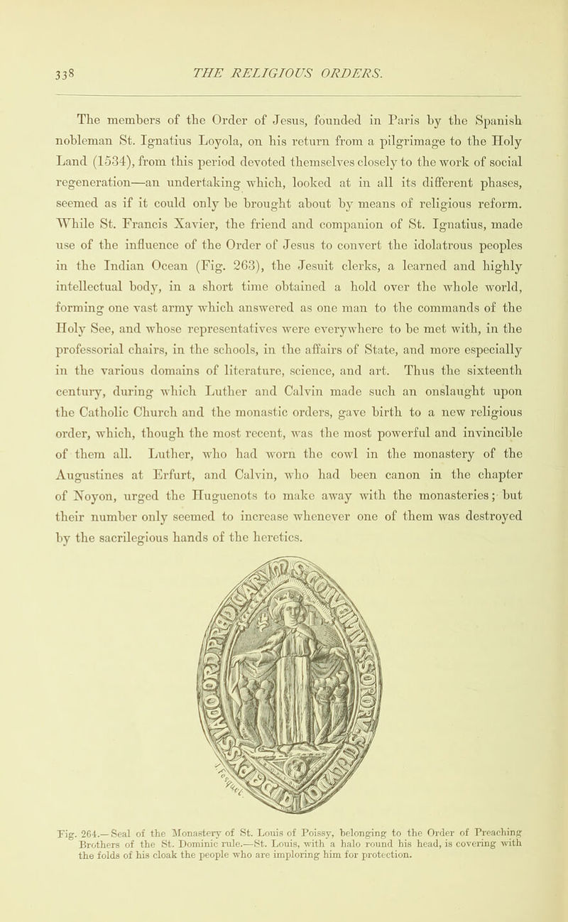  The members of the Order of Jesus, founded in Paris by the Spanish nobleman St. Ignatius Loyola, on his return from a pilgrimage to the Holy Land (1534), from this period devoted themselves closely to the work of social regeneration—an undertaking which, looked at in all its different phases, seemed as if it could only be brought about by means of religious reform. While St. Francis Xavier, the friend and companion of St. Ignatius, made use of the influence of the Order of Jesus to convert the idolatrous peoples in the Indian Ocean (Fig. 263), the Jesuit clerks, a learned and highly intellectual body, in a short time obtained a hold over the whole world, forming one vast army which answered as one man to the commands of the Holy See, and whose representatives were everywhere to be met with, in the professorial chairs, in the schools, in the affairs of State, and more especially in the various domains of literature, science, and art. Thus the sixteenth century, during which Luther and Calvin made such an onslaught upon the Catholic Church and the monastic orders, gave birth to a new religious order, which, though the most recent, was the most powerful and invincible of them all. Luther, who had worn the cowl in the monastery of the Augustines at Erfurt, and Calvin, who had been canon in the chapter of Noyon, urged the Huguenots to make away with the monasteries ;- but their number only seemed to increase whenever one of them was destroyed by the sacrilegious hands of the heretics.  Fig. 264.Seal of the Monastery of St. Louis of Poissy, belonging to the Order of Preaching Brothers of the St. Dominic rule.—St. Louis, with a halo round his head, is covering with the folds of his cloak the people who are imploring him for protection.