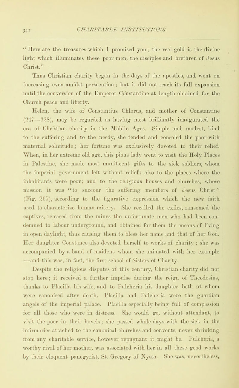  “Here are the treasures which I promised you; the real gold is the divine light which illuminates these poor men, the disciples and brethren of Jesus Christ.” Thus Christian charity began in the days of the apostles, and went on increasing even amidst persecution ; but it did not reach its full expansion until the conversion of the Emperor Constantine at length obtained for the Church peace and liberty. Helen, the wife of Constantius Chlorus, and mother of Constantine (247—3828), may be regarded as having most brilliantly inaugurated the era of Christian charity in the Middle Ages. Simple and modest, kind to the suffering and to the needy, she tended and consoled the poor with maternal solicitude; her fortune was exclusively devoted to their relief. When, in her extreme old age, this pious lady went to visit the Holy Places in Palestine, she made most munificent gifts to the sick soldiers, whom the imperial government left without relief; also to the places where the inhabitants were poor; and to the religious houses and churches, whose mission it was ‘‘to succour the suffering members of Jesus Christ” (Fig. 265), according to the figurative expression which the new faith used to characterize human misery. She recalled the exiles, ransomed the captives, released from the mines the unfortunate men who had been con- demned to labour underground, and obtained for them the means of living in open daylight, this causing them to bless her name and that of her God. Her daughter Constince also devoted herself to works of charity ; she was accompanied by a band of maidens whom she animated with her example —and this was, in fact, the first school of Sisters of Charity. Despite the religious disputes of this century, Christian charity did not stop here; it received a further impulse during the reign of Theodosius, thanks to Placilla his wife, and to Pulcheria his daughter, both of whom were canonised after death. Placilla and Pulcheria were the guardian angels of the imperial palace. Placilla especially being full of compassion for all those who were in distress. She would go, without attendant, to visit the poor in their hovels; she passed whole days with the sick in the infirmaries attached to the canonical churches and conyents, never shrinking from any charitable service, however repugnant it might be. Pulcheria, a worthy rival of her mother, was associated with her in all these good works by their eloquent panegyrist, St. Gregory of Nyssa. She was, nevertheless,