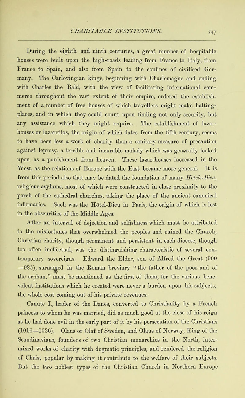  During the eighth and ninth centuries, a great number of hospitable houses were built upon the high-roads leading from France to Italy, from France to Spain, and also from Spain to the confines of civilised Ger- many. The Carlovingian kings, beginning with Charlemagne and ending with Charles the Bald, with the view of facilitating international com- merce throughout the vast extent of their empire, ordered the establish- ment of a number of free houses of which travellers might make halting- places, and in which they could count upon finding not only security, but any assistance which they might require. The establishment of lazar- houses or lazarettos, the origin of which dates from the fifth century, seems to have been less a work of charity than a sanitary measure of precaution against leprosy, a terrible and incurable malady which was generally looked upon as a punishment from heaven. These lazar-houses increased in the West, as the relations of Europe with the East became more general. It is from this period also that may be dated the foundation of many Hote/s-Dieu, religious asylums, most of which were constructed in close proximity to the porch of the cathedral churches, taking the place of the ancient canonical infirmaries. Such was the Hotel-Dieu in Paris, the origin of which is lost in the obscurities of the Middle Ages. After an interval of dejection and selfishness which must be attributed to the misfortunes that overwhelmed the peoples and ruined the Church, Christian charity, though permanent and persistent in each diocese, though too often ineffectual, was the distinguishing characteristic of several con- temporary sovereigns. Edward the Elder, son of Alfred the Great (900 —925), surnamed in the Roman breviary ‘the father of the poor and of the orphan,” must be mentioned as the first of them, for the various bene- volent institutions which he created were never a burden upon his subjects, the whole cost coming out of his private revenues. Canute I., leader of the Danes, converted to Christianity by a French princess to whom he was married, did as much good at the close of his reign as he had done evil in the early part of it by his persecution of the Christians (1016—10386). Olaus or Olaf of Sweden, and Olaus of Norway, King of the Scandinavians, founders of two Christian monarchies in the North, inter- mixed works of charity with dogmatic principles, and rendered the religion of Christ popular by making it contribute to the welfare of their subjects. But the two noblest types of the Christian Church in Northern Europe