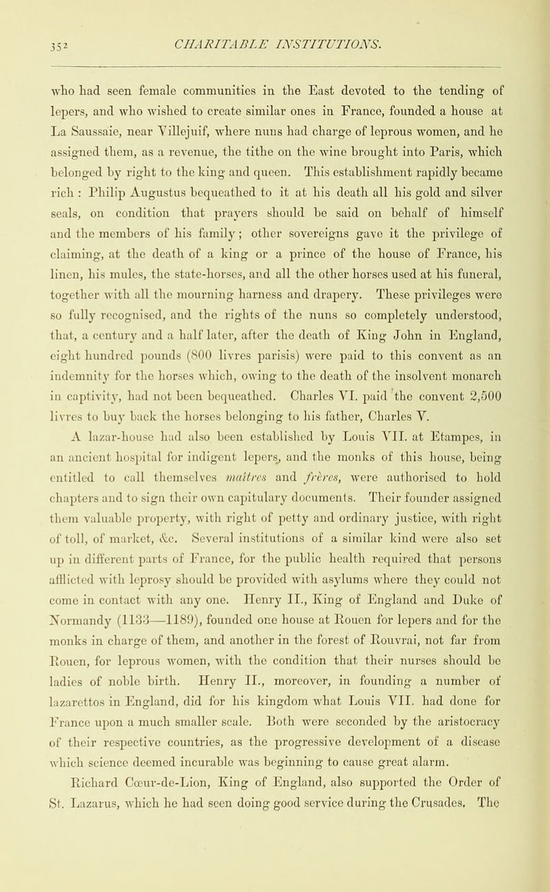  who had seen female communities in the East devoted to the tending of lepers, and who wished to create similar ones in France, founded a house at La Saussaie, near Villejuif, where nuns had charge of leprous women, and he assigned them, as a revenue, the tithe on the wine brought into Paris, which belonged by right to the king and queen. This establishment rapidly became rich: Philip Augustus bequeathed to it at his death all his gold and silver seals, on condition that prayers should be said on behalf of himself and the members of his family; other sovereigns gave it the privilege of claiming, at the death of a king or a prince of the house of France, his linen, his mules, the state-horses, and all the other horses used at his funeral, together with all the mourning harness and drapery. These privileges were so fully recognised, and the rights of the nuns so completely understood, that, a century and a half later, after the death of King John in England, eight hundred pounds (800 livres parisis) were paid to this convent as an indemnity for the horses which, owing to the death of the insolvent monarch in captivity, had not been bequeathed. Charles VI. paid the convent 2,500 livres to buy back the horses belonging to his father, Charles V. A lazar-house had also been established by Louis VII. at Etampes, in an ancient hospital for indigent lepers, and the monks of this house, being entitled to call themselves maétres and fréres, were authorised to hold chapters and to sign their own capitulary documents. Their founder assigned them valuable property, with right of petty and ordinary justice, with right of toll, of market, &amp;e. Several institutions of a similar kind were also set up in different parts of France, for the public health required that persons afflicted with leprosy should be provided with asylums where they could not come in contact with any one. Henry II., King of England and Duke of Normandy (1133—1189), founded one house at Rouen for lepers and for the monks in charge of them, and another in the forest of Rouvrai, not far from touen, for leprous women, with the condition that their nurses should be ladies of noble birth. Henry II., moreover, in founding a number ot lazarettos in England, did for his kingdom what Louis VII. had done for France upon a much smaller scale. Both were seconded by the aristocracy of their respective countries, as the progressive development of a disease which science deemed incurable was beginning to cause great alarm. Richard Coeur-de-Lion, King of England, also supported the Order of St, Lazarus, which he had seen doing good service during the Crusades, The