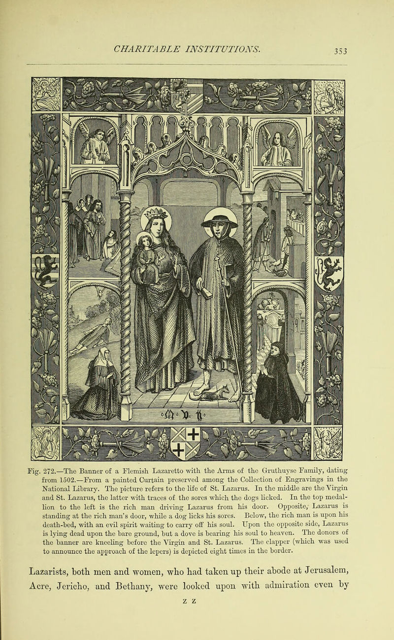  ‘ s Fj - i = &gt; Ness PSA Ee ENE Y VG 6 Y py aa q \ et, 4 &gt; \ n=                                                                                                                                                                        (N                                                                                                                                 BS iy D ‘ nt . aK G@ \  Vig. 272.—The Banner of a Flemish Lazaretto with the Arms of the Gruthuyse Family, dating from 1502.—From a painted Curtain preserved among the Collection of Engravings in the National Library. The picture refers to the life of St. Lazarus. In the middle are the Virgin and St. Lazarus, the latter with traces of the sores which the dogs licked. In the top medal- lion to the left is the rich man driving Lazarus from his door. Opposite, Lazarus is standing at the rich man’s door, while a dog licks his sores. Below, the rich man is upon his death-bed, with an evil spirit waiting to carry off his soul. Upon the opposite side, Lazarus is lying dead upon the bare ground, but a dove is bearing his soul to heaven. The donors of the banner are kneeling before the Virgin and St. Lazarus. The clapper (which was used to announce the approach of the lepers) is depicted eight times in the border. Lazarists, both men and women, who had taken up their abode at Jerusalem, Acre, Jericho, and Bethany, were looked upon with admiration even by ZZ