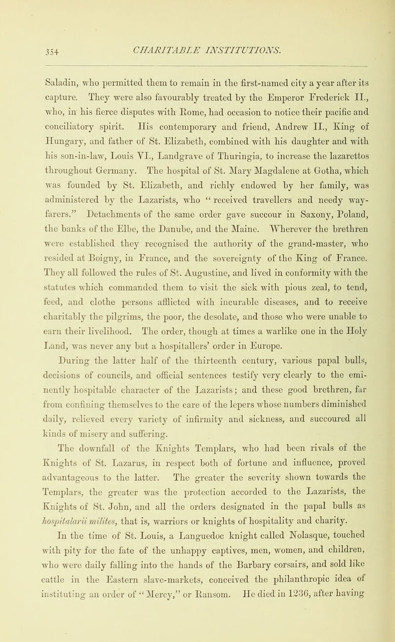  Saladin, who permitted them to remain in the first-named city a year after its capture. They were also favourably treated by the Emperor Frederick II., who, in his fierce disputes with Rome, had occasion to notice their pacific and conciliatory spirit. His contemporary and friend, Andrew II., King of Hungary, and father of St. Elizabeth, combined with his daughter and with his son-in-law, Louis VI., Landgrave of Thuringia, to increase the lazarettos throughout Germany. The hospital of St. Mary Magdalene at Gotha, which was founded by St. Elizabeth, and richly endowed by her family, was administered by the Lazarists, who ‘“ received travellers and needy way- farers.” Detachments of the same order gave succour in Saxony, Poland, the banks of the Elbe, the Danube, and the Maine. Wherever the brethren were established they recognised the authority of the grand-master, who resided at Boigny, in France, and the sovereignty of the King of France. They all followed the rules of St. Augustine, and lived in conformity with the statutes which commanded them to visit the sick with pious zeal, to tend, feed, and clothe persons afflicted with incurable diseases, and to receive charitably the pilgrims, the poor, the desolate, and those who were unable to earn their livelihood. The order, though at times a warlike one in the Holy Tand, was never any but a hospitallers’ order in Europe. During the latter half of the thirteenth century, various papal bulls, decisions of councils, and official sentences testify very clearly to the emi- nently hospitable character of the Lazarists; and these good brethren, far from confining themselves to the care of the lepers whose numbers diminished daily, relieved every variety of infirmity and sickness, and succoured all kinds of misery and suffering. The downfall of the Knights Templars, who had been rivals of the Knights of St. Lazarus, in respect both of fortune and influence, proved advantageous to the latter. The greater the severity shown towards the Templars, the greater was the protection accorded to the Lazarists, the Knights of St. John, and all the orders designated in the papal bulls as hospitalarii milites, that is, warriors or knights of hospitality and charity. In the time of St. Louis, a Languedoc knight called Nolasque, touched with pity for the fate of the unhappy captives, men, women, and children, who were daily falling into the hands of the Barbary corsairs, and sold like cattle in the Eastern slaye-markets, conceived the philanthropic idea of instituting an order of “ Mercy,” or Ransom. He died in 1236, after having