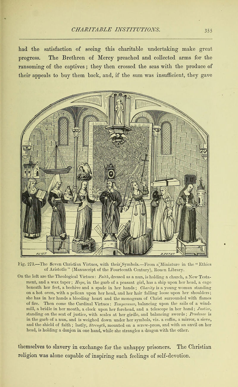 had the satisfaction of seeing this charitable undertaking make great progress. The Brethren of Mercy preached and collected arms for the ransoming of the captives; they then crossed the seas with the produce of their appeals to buy them back, and, if the sum was insufficient, they gave                                                                                                                                                                                                                                                                                                                                                                                                                                                                                                                      MISS ii) WA                Vig. 273—The Seven Christian Virtues, with their,Symbols.—From a’Miniature in the “ Ethics of Aristotle” (Manuscript of the Fourteenth Century), Rouen Library. On the left are the Theological Virtues: Fwith, dressed as a nun, is holding a church, a New Testa- ment, and a wax taper; Hope, in the garb of a peasant girl, has a ship upon her head, a cage beneath her feet, a beehive and a spade in her hands; Charity is a young woman standing on a hot oven, with a pelican upon her head, and her hair falling loose upon her shoulders; she has in her hands a bleeding heart and the monogram of Christ surrounded with flames of fire. Then come the Cardinal Virtues: Temperance, balancing upon the sails of a wind- mill, a bridle in her mouth, a clock upon her forehead, and a telescope in her hand; Justice, standing on the seat of justice, with scales at her girdle, and balancing swords; Prudence is in the garb of a nun, and is weighed down under her symbols, viz. a coffin, a mirror, a sieve, and the shield of faith ; lastly, Strength, mounted on a screw-press, and with an anvil on her head, is holding a donjon in one hand, while she strangles a dragon with the other. themselves to slavery in exchange for the unhappy prisoners. The Christian religion was alone capable of inspiring such feelings of self-devotion.