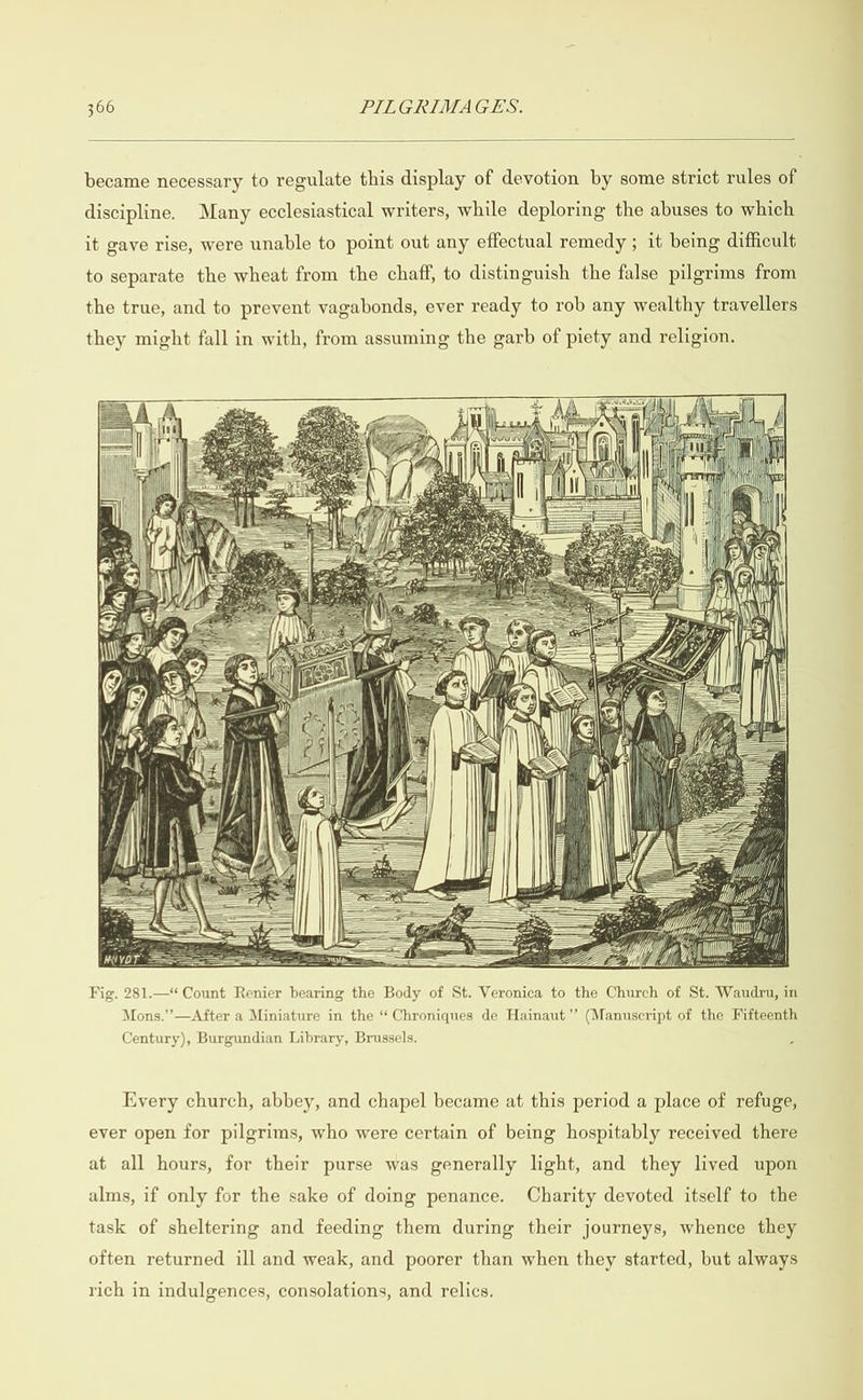  became necessary to regulate this display of devotion by some strict rules of discipline. Many ecclesiastical writers, while deploring the abuses to which it gave rise, were unable to point out any effectual remedy ; it being difficult to separate the wheat from the chaff, to distinguish the false pilgrims from the true, and to prevent vagabonds, ever ready to rob any wealthy travellers they might fall in with, from assuming the garb of piety and religion.                      Fig. 281.—“ Count Renier bearing the Body of St. Veronica to the Church of St. Wandru, in Mons.” —After a Miniature in the “ Chroniques de Hainaut” (Manuscript of the Fifteenth Century), Burgundian Library, Brussels. Every church, abbey, and chapel became at this period a place of refuge, ever open for pilgrims, who were certain of being hospitably received there at all hours, for their purse was generally light, and they lived upon alms, if only for the sake of doing penance. Charity devoted itself to the task of sheltering and feeding them during their journeys, whence they often returned ill and weak, and poorer than when they started, but always rich in indulgences, consolations, and relics.