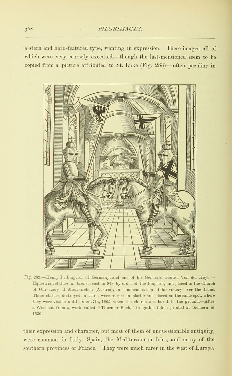  a stern and hard-featured type, wanting in expression. These images, all of which were very coarsely executed—though the last-mentioned seem to be copied from a picture attributed to St. Luke (Fig. 283)—often peculiar in  (WW SG. TG GG  »wwFd’[ ID AN Ml LZ erence  Sa ra ©  mM bale 4:5 he er ==) SCANLAN   = sl  Fig. 282.—Henry I., Emperor of Germany, and one of his Generals, Gautier Von der Hoye.— Equestrian statues in bronze, cast in 948 by order of the Emperor, and placed in the Church of Our Lady at Maurkirchen (Austria), in commemoration of his victory over the Huns. , These statues, destroyed in a fire, were re-cast in plaster and placed on the same spot, where they were visible until June 27th, 1865, when the church was burnt to the ground.—After a Woodcut from a work called “ Thurnier-Buch,” in gothic folio: printed at Siemern in 1630. their expression and character, but most of them of unquestionable antiquity, were common in Italy, Spain, the Mediterranean Isles, and many of the southern provinces of France. They were much rarer in the west of Europe,