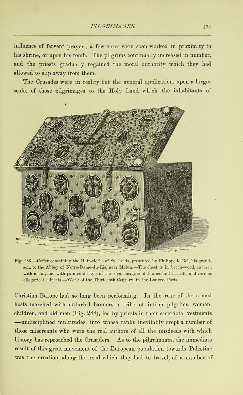   influence of fervent prayer; a few cures were soon worked in proximity to his shrine, or upon his tomb. The pilgrims continually increased in number, and the priests gradually regained the moral authority which they had allowed to slip away from them. The Crusades were in reality but the general application, upon a larger scale, of those pilgrimages to the Holy Land which the inhabitants of                   4                                                                          Se Fig. 286.—Coffer containing the Hair-cloths of St. Louis, presented by Philippe le Bel, his grand- son, to the Abbey of Notre-Dame-du-Lis, near Melun.—The chest is in beech-wood, covered with metal, and with painted designs of the royal insignia of France and Castille, and various allegorical subjects.— Work of the Thirteenth Century, in the Louvre, Paris. Christian Europe had so long been performing. In the rear of the armed hosts marched with unfurled banners a tribe of infirm pilgrims, women, children, and old men (Fig. 288), led by priests in their sacerdotal vestments —undisciplined multitudes, into whose ranks inevitably crept a number of those miscreants who were the real authors of all the misdeeds with which history has reproached the Crusaders. As to the pilgrimages, the immediate result of this great movement of the European population towards Palestine was the creation, along the road which they had to travel, of a number of