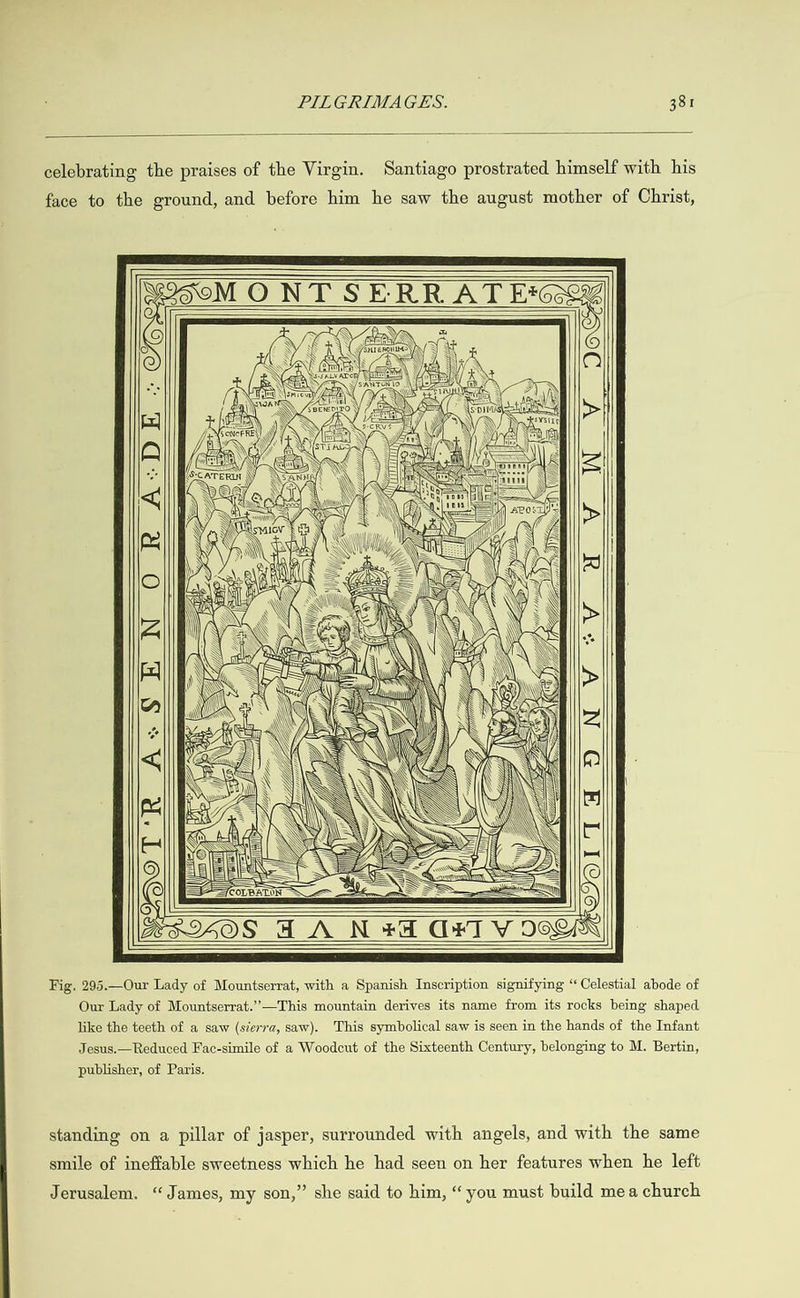  celebrating the praises of the Virgin. face to the ground, and before him Santiago prostrated himself with his he saw the august mother of Christ,     . ae  q ) Veg a \\ aE) aN ax facie J \ SCATERIN \\ Ch NOR 2D  : aii Zoo\, B\ eee ar eae | Sa Ao ji ena i   \p ww \ \ KO 2 \\ | Ne =| CLAQZzz~ALLS YZ Toes    dw N Ty \ the NT ON 10 ,.\ Eber ANS pg TAN   AB ZP       \ADOLT A DN V     Fig. 295.—Our Lady of Mountserrat, with a 8  panish Inscription signifying “Celestial abode of like the teeth of a saw (séev7a, saw). This Jesus.—Reduced Fac-simile of a Woodcut publisher, of Paris. standing on a pillar of jasper, surro smile of ineffable sweetness which he symbolical saw is seen in the hands of the Infant of the Sixteenth Century, belonging to M. Bertin, unded with angels, and with the same had seen on her features when he left