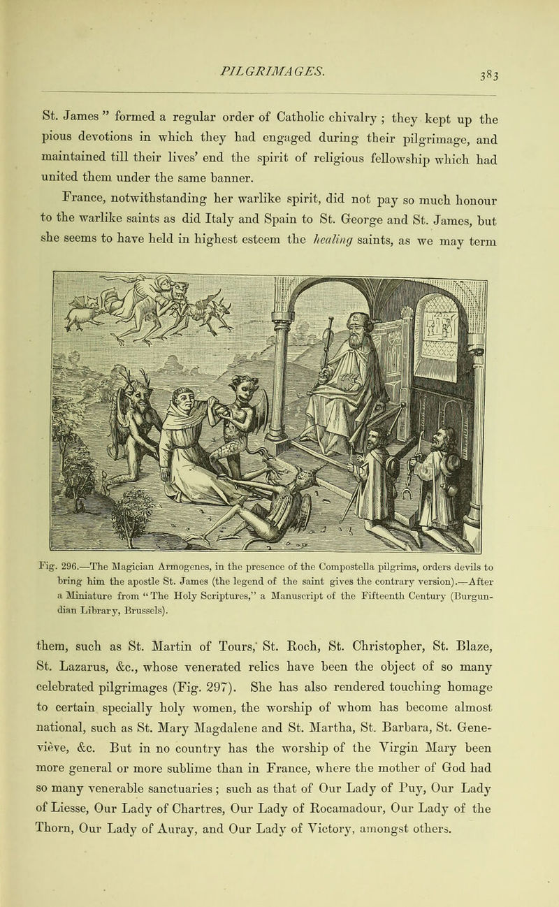   St. James” formed a regular order of Catholic chivalry ; they kept up the pious devotions in which they had engaged during their pilgrimage, and maintained till their lives’ end the spirit of religious fellowship which had united them under the same banner. France, notwithstanding her warlike spirit, did not pay so much honour to the warlike saints as did Italy and Spain to St. George and St. James, but she seems to have held in highest esteem the healing saints, as we may term                                                                                                                                                Fig. 296.—The Magician Armogenes, in the presence of the Compostella pilgrims, orders devils to bring him the apostle St. James (the legend of the saint gives the contrary version).—After a Miniature from “The Holy Scriptures,’ a Manuscript of the Fifteenth Century (Burgun- dian Library, Brussels). them, such as St. Martin of Tours, St. Roch, St. Christopher, St. Blaze, St. Lazarus, &amp;c., whose venerated relics have been the object of so many celebrated pilgrimages (Fig. 297). She has also rendered touching homage to certain specially holy women, the worship of whom has become almost national, such as St. Mary Magdalene and St. Martha, St. Barbara, St. Gene- viéve, &amp;c. But in no country has the worship of the Virgin Mary been more general or more sublime than in France, where the mother of God had so many venerable sanctuaries; such as that of Our Lady of Puy, Our Lady of Liesse, Our Lady of Chartres, Our Lady of Rocamadour, Our Lady of the Thorn, Our Lady of Auray, and Our Lady of Victory, amongst others.
