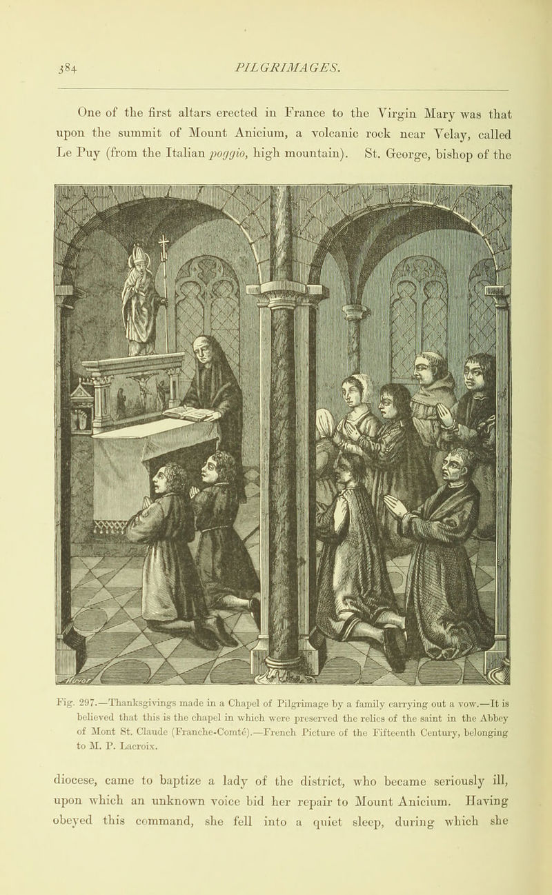  One of the first altars erected in France to the Virgin Mary was that upon the summit of Mount Anicium, a volcanic rock near Velay, called Le Puy (from the Italian poggio, high mountain). St. George, bishop of the                                                                                                                                                                                                                                                                                                                                                                                              Big. 297.—Thanksgivings made in a Chapel of Pilgrimage by a family carrying out a vow.—lIt is believed that this is the chapel in which were preserved the relics of the saint in the Abbey of Mont St. Claude (Franche-Comté).—French Picture of the Fifteenth Century, belonging to M. P. Lacroix. diocese, came to baptize a lady of the district, who became seriously ill, upon which an unknown voice bid her repair to Mount Anicium. Having obeyed this command, she fell into a quiet sleep, during which she