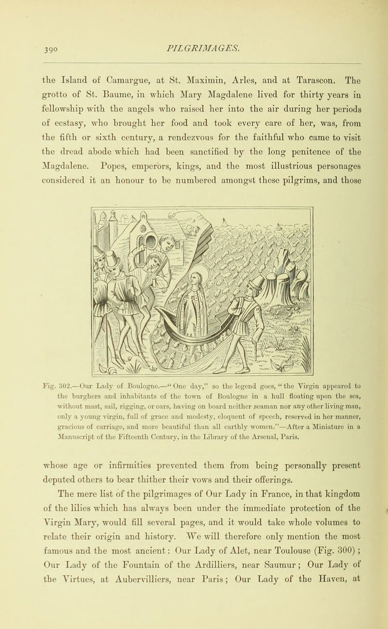  the Island of Camargue, at St. Maximin, Arles, and at Tarascon. The grotto of St. Baume, in which Mary Magdalene lived for thirty years in fellowship with the angels who raised her into the air during her periods of ecstasy, who brought her food and took every care of her, was, from the fifth or sixth century, a rendezvous for the faithful who came to visit the dread abode which had been sanctified by the long penitence of the Magdalene. Popes, emperors, kings, and the most illustrious personages considered it an honour to be numbered amongst these pilgrims, and those         Fig. 302.—Our Lady of Boulogne.— One day,” so the legend goes, “the Virgin appeared to the burghers and inhabitants of the town of Boulogne in a hull floating upon the sea, without mast, sail, rigging, or oars, having on board neither seaman nor any other living man, only a young virgin, full of grace and modesty, eloquent of speech, reserved in her manner, gracious of carriage, and more beautiful than all earthly women.’’—After a Miniature in a Manuscript of the Fifteenth Century, in the Library of the Arsenal, Paris. whose age or infirmities prevented them from being personally present deputed others to bear thither their vows and their offerings. The mere list of the pilgrimages of Our Lady in France, in that kingdom of the lilies which has always been under the immediate protection of the Virgin Mary, would fill several pages, and it would take whole volumes to relate their origin and history. We will therefore only mention the most famous and the most ancient: Our Lady of Alet, near Toulouse (Fig. 300) ; Our Lady of the Fountain of the Ardilliers, near Saumur; Our Lady of the Virtues, at Aubervilliers, near Paris; Our Lady of the Haven, at