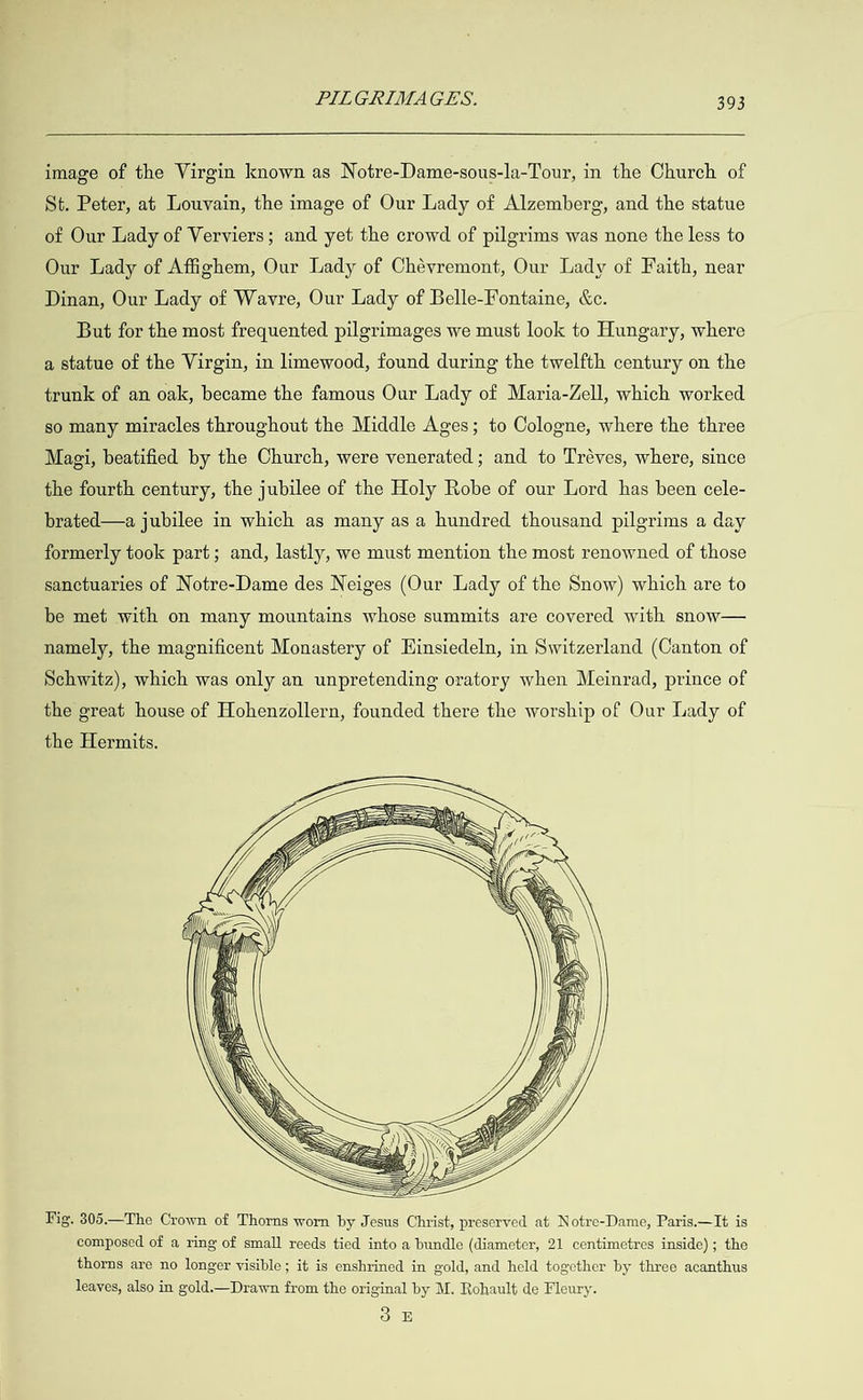  image of the Virgin known as Notre-Dame-sous-la-Tour, in the Church of St. Peter, at Louvain, the image of Our Lady of Alzemberg, and the statue of Our Lady of Verviers; and yet the crowd of pilgrims was none the less to Our Lady of Afighem, Our Lady of Chévremont, Our Lady of Faith, near Dinan, Our Lady of Wavre, Our Lady of Belle-Fontaine, &amp;c. But for the most frequented pilgrimages we must look to Hungary, where a statue of the Virgin, in limewood, found during the twelfth century on the trunk of an oak, became the famous Our Lady of Maria-Zell, which worked so many miracles throughout the Middle Ages; to Cologne, where the three Magi, beatified by the Church, were venerated; and to Tréves, where, since the fourth century, the jubilee of the Holy Robe of our Lord has been cele- brated—a jubilee in which as many as a hundred thousand pilgrims a day formerly took part; and, lastly, we must mention the most renowned of those sanctuaries of Notre-Dame des Neiges (Our Lady of the Snow) which are to be met with on many mountains whose summits are covered with snow— namely, the magnificent Monastery of Hinsiedeln, in Switzerland (Canton of Schwitz), which was only an unpretending oratory when Meinrad, prince of the great house of Hohenzollern, founded there the worship of Our Lady of the Hermits.  Fig. 305.—The Crown of Thorns worn by Jesus Christ, preserved at Notre-Dame, Paris.—It is composed of a ring of small reeds tied into a bundle (diameter, 21 centimetres inside); the thorns are no longer visible; it is enshrined in gold, and held together by three acanthus leaves, also in gold.— Drawn from the original by M. Rohault de Fleury. 3 £E