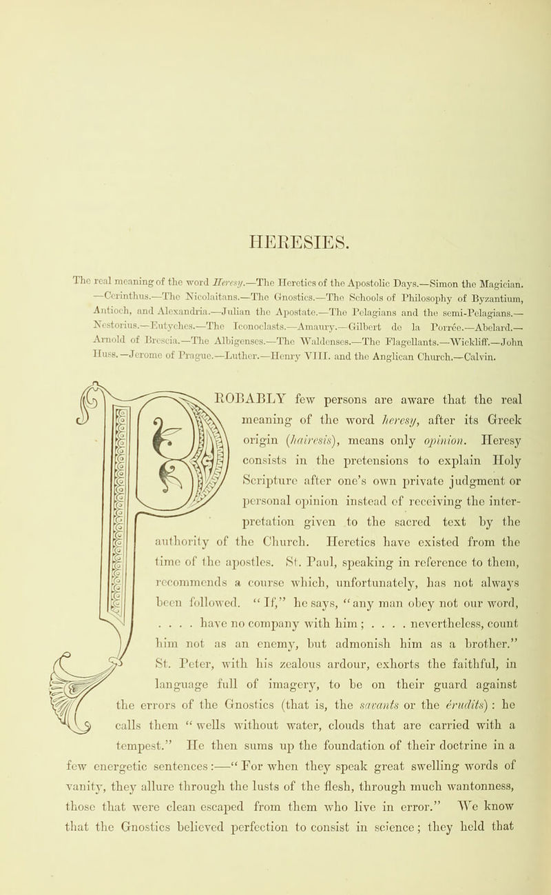 HERESIES. The real meaning of the word Heresy.—The Heretics of the Apostolic Days.—Simon the Magician. —Cerinthus.—The Nicolaitans.—The Gnostics.—The Schools of Philosophy of Byzantium, Antioch, and Alexandria.—Julian the Apostate.—The Pelagians and the semi-Pelagians.— Nestorius.—Eutyches.—The Iconoclasts.—Amaury.—Gilbert de Ja Porrée.—Abelard,— Arnold of Brescia.—The Albigenses.—The Waldenses.—The Flagellants.—Wickliff.—John Tuss. —Jerome of Prague.—Luther.—Henry VIII. and the Anglican Church,—Calvin.  ROBABLY few persons are aware that the real meaning of the word heresy, after its Greek origin (/airesis), means only opinion. Heresy  = e OVeVaYeYeveYeyoYoyeveyoro   consists in the pretensions to explain Holy Scripture after one’s own private judgment or  personal opinion instead ef receiving the inter- CYeYO) pretation given to the sacred text by the authority of the Church. Heretics have existed from the time of the apostles. St. Paul, speaking in reference to them,    LQ, YeVeVeYeVeYo} recommends a course which, unfortunately, has not always been followed. “If,” he says, ‘any man obey not our word, . haye no company with him; .. . . nevertheless, count him not as an enemy, but admonish him as a brother.”    YoreY St. Peter, with his zealous ardour, exhorts the faithful, in language full of imagery, to be on their guard against the errors of the Gnostics (that is, the savants or the érudits) : he calls them “ wells without water, clouds that are carried with a tempest.” He then sums up the foundation of their doctrine in a few energetic sentences :—‘ For when they speak great swelling words of vanity, they allure through the lusts of the flesh, through much wantonness, those that were clean escaped from them who live in error.” We know that the Gnostics believed perfection to consist in science; they held that