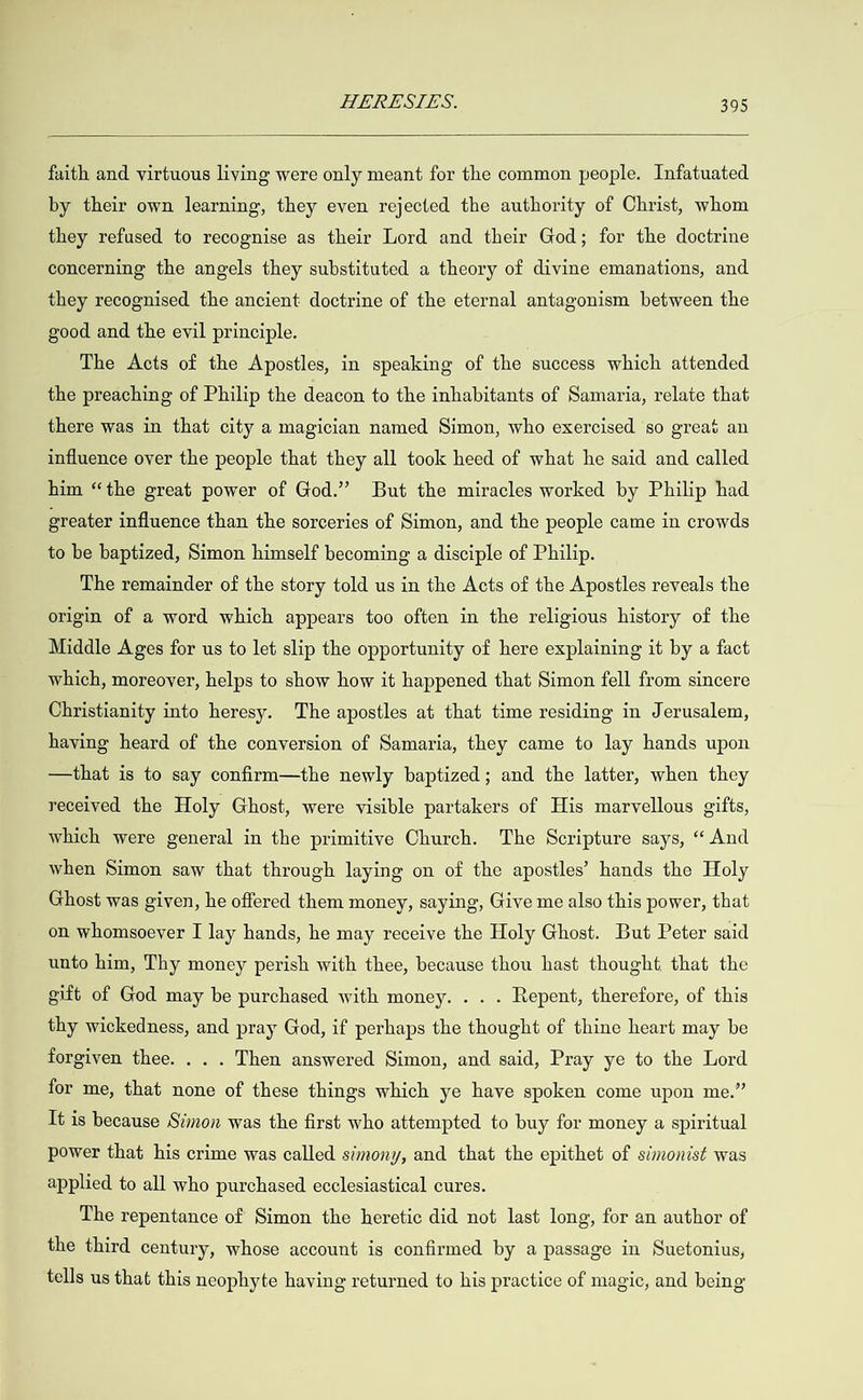  faith and virtuous living were only meant for the common people. Infatuated by their own learning, they even rejected the authority of Christ, whom they refused to recognise as their Lord and their God; for the doctrine concerning the angels they substituted a theory of divine emanations, and they recognised the ancient doctrine of the eternal antagonism between the good and the evil principle. The Acts of the Apostles, in speaking of the success which attended the preaching of Philip the deacon to the inhabitants of Samaria, relate that there was in that city a magician named Simon, who exercised so great an influence over the people that they all took heed of what he said and called him “the great power of God.” But the miracles worked by Philip had greater influence than the sorceries of Simon, and the people came in crowds to be baptized, Simon himself becoming a disciple of Philip. The remainder of the story told us in the Acts of the Apostles reveals the origin of a word which appears too often in the religious history of the Middle Ages for us to let slip the opportunity of here explaining it by a fact which, moreover, helps to show how it happened that Simon fell from sincere Christianity into heresy. The apostles at that time residing in Jerusalem, having heard of the conversion of Samaria, they came to lay hands upon —that is to say confirm—the newly baptized; and the latter, when they received the Holy Ghost, were visible partakers of His marvellous gifts, which were general in the primitive Church. The Scripture says, “And when Simon saw that through laying on of the apostles’ hands the Holy Ghost was given, he offered them money, saying, Give me also this power, that on whomsoever I lay hands, he may receive the Holy Ghost. But Peter said unto him, Thy money perish with thee, because thou hast thought that the gift of God may be purchased with money. . . . Repent, therefore, of this thy wickedness, and pray God, if perhaps the thought of thine heart may be forgiven thee. . . . Then answered Simon, and said, Pray ye to the Lord for me, that none of these things which ye have spoken come upon me.” It is because Simon was the first who attempted to buy for money a spiritual power that his crime was called simony, and that the epithet of simonist was applied to all who purchased ecclesiastical cures. The repentance of Simon the heretic did not last long, for an author of the third century, whose account is confirmed by a passage in Suetonius, tells us that this neophyte having returned to his practice of magic, and being