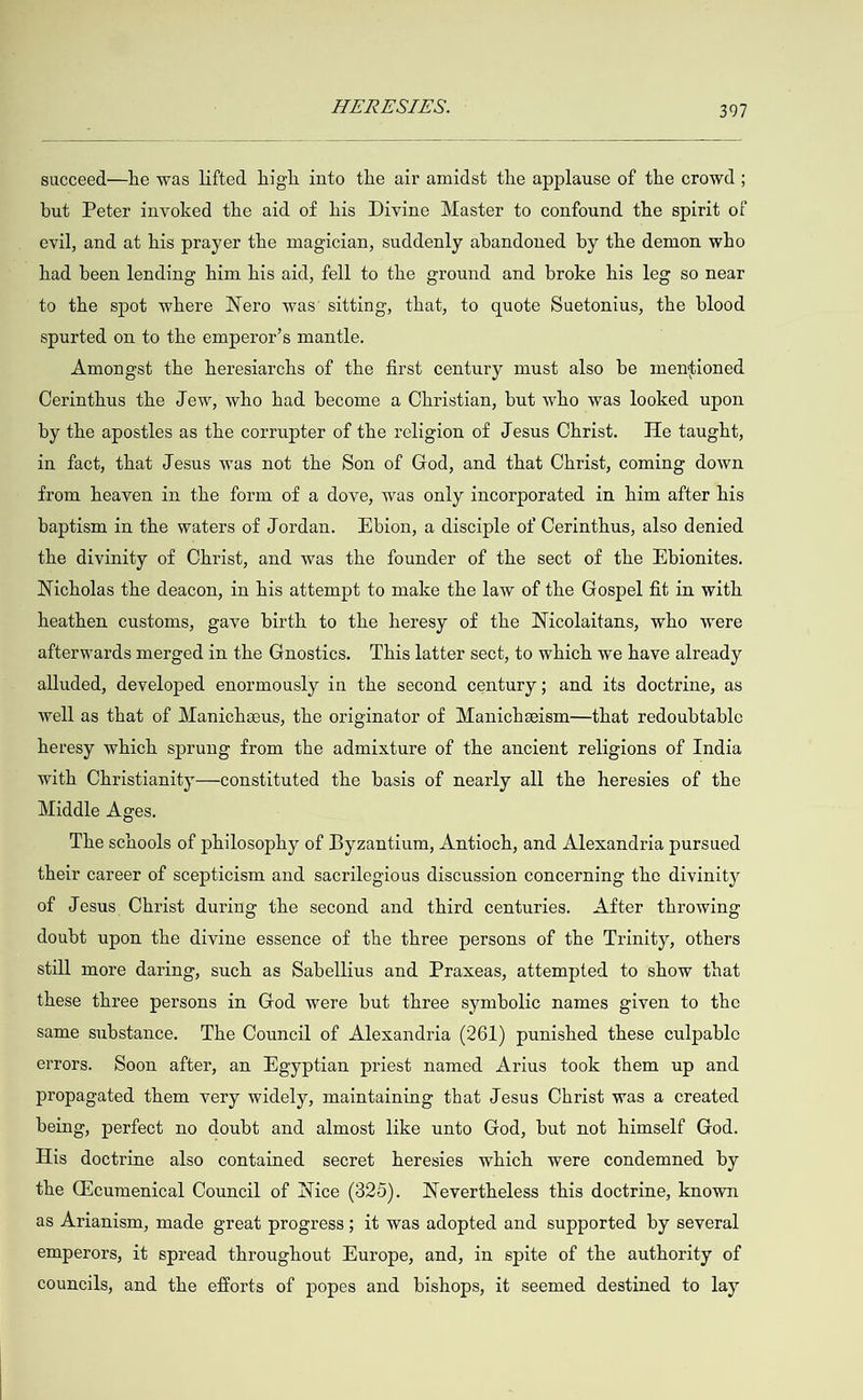  succeed—he was lifted high into the air amidst the applause of the crowd ; but Peter invoked the aid of his Divine Master to confound the spirit of evil, and at his prayer the magician, suddenly abandoned by the demon who had been lending him his aid, fell to the ground and broke his leg so near to the spot where Nero was’ sitting, that, to quote Suetonius, the blood spurted on to the emperor’s mantle. Amongst the heresiarchs of the first century must also be mentioned Cerinthus the Jew, who had become a Christian, but who was looked upon by the apostles as the corrupter of the religion of Jesus Christ. He taught, in fact, that Jesus was not the Son of God, and that Christ, coming down from heaven in the form of a dove, was only incorporated in him after his baptism in the waters of Jordan. LEbion, a disciple of Cerinthus, also denied the divinity of Christ, and was the founder of the sect of the Ebionites. Nicholas the deacon, in his attempt to make the law of the Gospel fit in with heathen customs, gave birth to the heresy of the Nicolaitans, who were afterwards merged in the Gnostics. This latter sect, to which we have already alluded, developed enormously in the second century; and its doctrine, as well as that of Manicheeus, the originator of Manicheism—that redoubtable heresy which sprung from the admixture of the ancient religions of India with Christianity—constituted the basis of nearly all the heresies of the Middle Ages. The schools of philosophy of Byzantium, Antioch, and Alexandria pursued their career of scepticism and sacrilegious discussion concerning the divinity of Jesus Christ during the second and third centuries. After throwing doubt upon the divine essence of the three persons of the Trinity, others still more daring, such as Sabellius and Praxeas, attempted to show that these three persons in God were but three symbolic names given to the same substance. The Council of Alexandria (261) punished these culpable errors. Soon after, an Egyptian priest named Arius took them up and propagated them very widely, maintaining that Jesus Christ was a created being, perfect no doubt and almost like unto God, but not himself God. His doctrine also contained secret heresies which were condemned by the Cicumenical Council of Nice (825). Nevertheless this doctrine, known as Arianism, made great progress; it was adopted and supported by several emperors, it spread throughout Europe, and, in spite of the authority of councils, and the efforts of popes and bishops, it seemed destined to lay