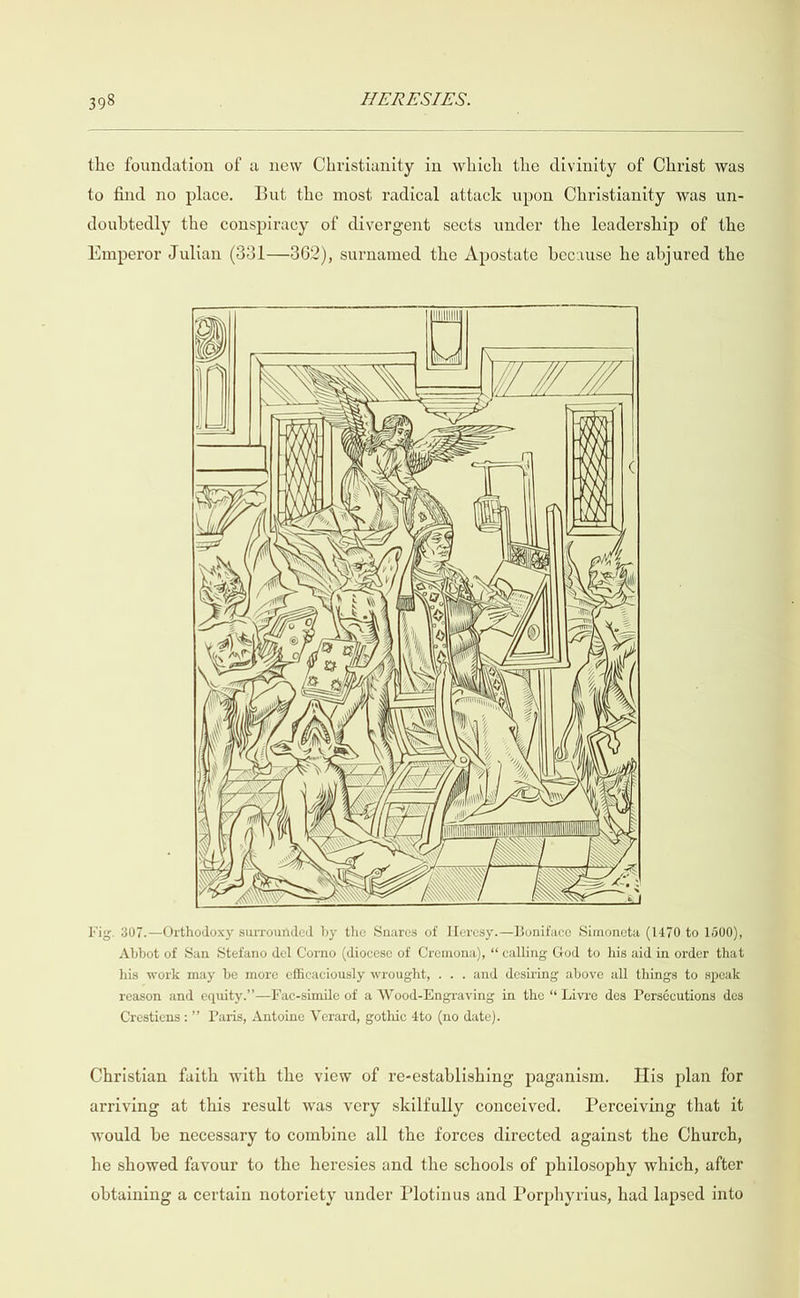  the foundation of a new Christianity in which the divinity of Christ was to find no place. But the most radical attack upon Christianity was un- doubtedly the conspiracy of divergent sects under the leadership of the Emperor Julian (31—3862), surnamed the Apostate because he abjured the en /, jj Uf. rat K) | y My) Wyn \ SS NSS WOT 8 VW INSS  RK \ S &amp; lig. 307.—Orthodoxy surrounded by the Snares of Heresy.—Boniface Simoneta (1470 to 1500), Abbot of San Stefano del Corno (diocese of Cremona), “ calling God to his aid in order that his work may be more efficaciously wrought, . . . and desiring above all things to speak reason and equity.’’—Fac-simile of a Wood-Engraving in the “ Livre des Persécutions des Crestiens:’’ Paris, Antoine Verard, gothic 4to (no date). Christian faith with the view of re-establishing paganism. His plan for arriving at this result was very skilfully conceived. Perceiving that it would be necessary to combine all the forces directed against the Church, he showed favour to the heresies and the schools of philosophy which, after obtaining a certain notoriety under Plotinus and Porphyrius, had lapsed into