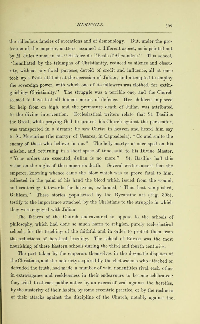   the ridiculous fancies of evocations and of demonology. But, under the pro- tection of the emperor, matters assumed a different aspect, as is pointed out by M. Jules Simon in his “ Histoire de |’Ecole d’Alexandrie.” This school, “humiliated by the triumphs of Christianity, reduced to silence and obscu- rity, without any fixed purpose, devoid of credit and influence, all at once took up a fresh attitude at the accession of Julian, and attempted to employ the sovereign power, with which one of its followers was clothed, for extin- guishing Christianity.” The struggle was a terrible one, and the Church seemed to have lost all human means of defence. Her children implored for help from on high, and the premature death of Julian was attributed to the divine intervention. ecclesiastical writers relate that St. Basilius the Great, while praying God to protect his Church against the persecutor, was transported in a dream: he saw Christ in heaven and heard him say to St. Mercurius (the martyr of Cesarea, in Cappadocia), “Go and smite the enemy of those who believe in me.” The holy martyr at once sped on his mission, and, returning in a short space of time, said to his Divine Master, “Your orders are executed, Julian is no more.” St. Basilius had this vision on the night of the emperor’s death. Several writers assert that the emperor, knowing whence came the blow which was to prove fatal to him, collected in the palm of his hand the blood which issued from the wound, and scattering it towards the heavens, exclaimed, “Thou hast vanquished, Galilean.” These stories, popularised by the Byzantine art (Fig. 308), testify to the importance attached by the Christians to the struggle in which they were engaged with Julian. The fathers of the Church endeavoured to oppose to the schools of philosophy, which had done so much harm to religion, purely ecclesiastical schools, for the teaching of the faithful and in order to protect them from the seductions of heretical learning. The school of Edessa was the most flourishing of these Eastern schools during the third and fourth centuries. The part taken by the emperors themselves in the dogmatic disputes of the Christians, and the notoriety acquired by the rhetoricians who attacked or - defended the truth, had made a number of vain nonentities rival each other in extravagance and recklessness in their endeavours to become celebrated : they tried to attract public notice by an excess of zeal against the heretics, by the austerity of their habits, by some eccentric practice, or by the rashness of their attacks against the discipline of the Church, notably against the