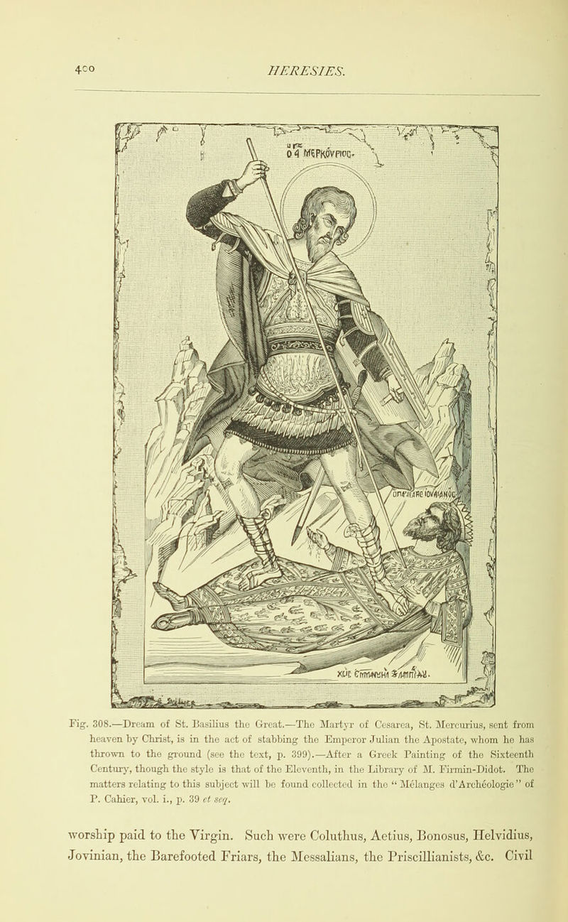                 Fig. 308.—Dream of St. Basilius the Great.—The Martyr of Cesarea, St. Mercurius, sent from heaven by Christ, is in the act of stabbing the Emperor Julian the Apostate, whom he has thrown to the ground (see the text, p. 399).—After a Greek Painting of the Sixteenth Century, though the style is that of the Eleventh, in the Library of M. Firmin-Didot. The matters relating to this subject will be found collected in the “‘ Mélanges d’ Archéologie” of P. Cahier, vol. i., p. 39 et seq. worship paid to the Virgin. Such were Coluthus, Aetius, Bonosus, Helvidius, Jovinian, the Barefooted Friars, the Messalians, the Priscillianists, &amp;c. Civil