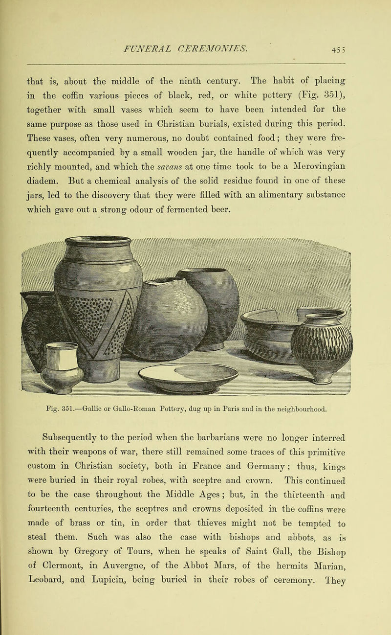   that is, about the middle of the ninth century. The habit of placing in the coffin various pieces of black, red, or white pottery (Fig. 351), together with small vases which seem to have been intended for the same purpose as those used in Christian burials, existed during this period. These vases, often very numerous, no doubt contained food; they were fre- quently accompanied by a small wooden jar, the handle of which was very richly mounted, and which the savans at one time took to be a Merovingian diadem. But a chemical analysis of the solid residue found in one of these jars, led to the discovery that they were filled with an alimentary substance which gave out a strong odour of fermented beer.                                                                                    Subsequently to the period when the barbarians were no longer interred with their weapons of war, there still remained some traces of this primitive custom in Christian society, both in France and Germany; thus, kings were buried in their royal robes, with sceptre and crown. This continued to be the case throughout the Middle Ages; but, in the thirteenth and fourteenth centuries, the sceptres and crowns deposited in the coffins were made of brass or tin, in order that thieves might not be tempted to steal them. Such was also the case with bishops and abbots, as is shown by Gregory of Tours, when he speaks of Saint Gall, the Bishop of Clermont, in Auvergne, of the Abbot Mars, of the hermits Marian, Leobard, and Lupicin, being buried in their robes of ceremony. They