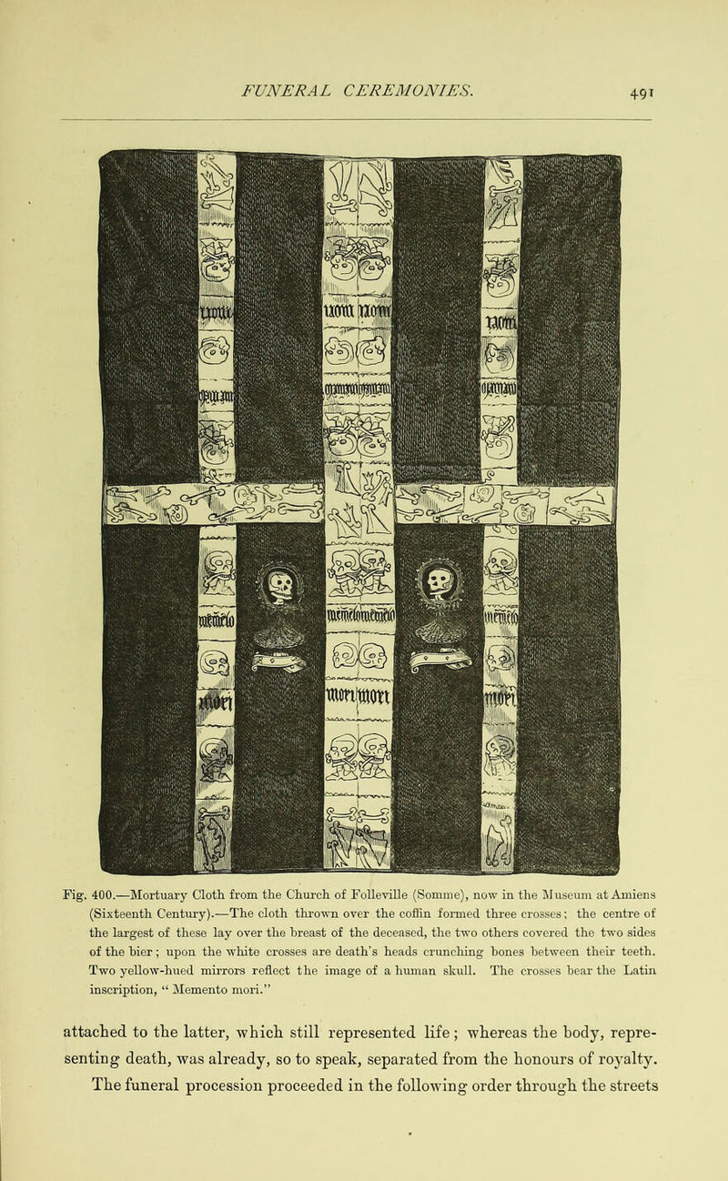              Fig. 400.—Mortuary Cloth from the Church of Folleville (Somme), now in the Museum at Amiens (Sixteenth Century).—The cloth thrown over the coffin formed three crosses; the centre of the largest of these lay over the breast of the deceased, the two others covered the two sides of the bier; upon the white crosses are death’s heads crunching bones between their teeth. Two yellow-hued mirrors reflect the image of a human skull. The crosses bear the Latin inscription, ‘‘ Memento mori.” attached to the latter, which still represented life; whereas the body, repre- senting death, was already, so to speak, separated from the honours of royalty. The funeral procession proceeded in the following order through the streets