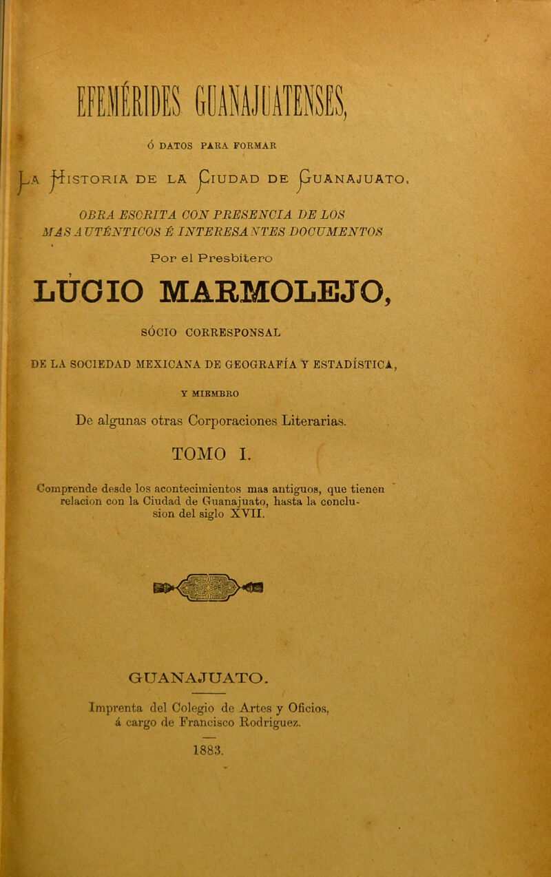 ó DATOS PARA FORMAR rr jji y A ^ISTORIA DE LA j^IUDAD DE JjUANAJUATO. OBBA ESORITA CON PRESENCIA I)E LOS MASA UTÉNTIGOS É INTERESANTES DOCUMENTOS \ Por el Presbítero LÚOIO MARMOIiEJO, SOCIO CORRESPONSAL DE LA SOCIEDAD MEXICANA DE GEOGRAFÍA T ESTADÍSTICA, Y MIEMBRO De algunas otras Corporaciones Literarias. TOMO I. Comprende desde los acontecimientos mas antiguos, que tienen relación con la Ciudad de Guanajuato, hasta la conclu- sión del siglo XVII. f GUANAJUATO. Imprenta del Colegio de Artes y Oficios, á cargo de Francisco Rodriguen. 1883.