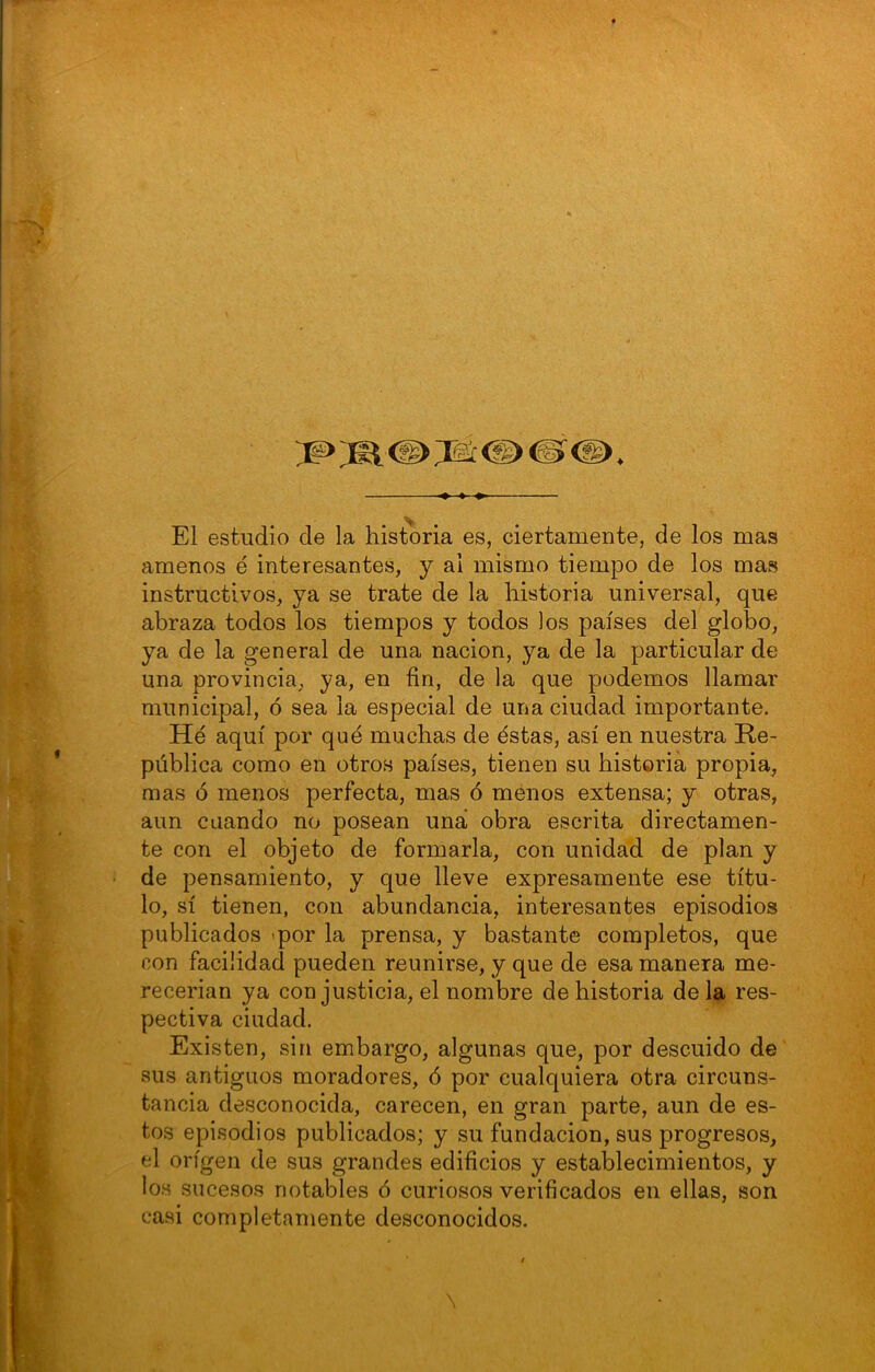 El estudio de la historia es, ciertamente, de los mas amenos é interesantes, y ai mismo tiempo de los mas instructivos, ya se trate de la historia universal, que abraza todos los tiempos y todos los países del globo, ya de la general de una nación, ya de la particular de una provincia, ya, en fin, de la que podemos llamar municipal, ó sea la especial de una ciudad importante. He aquí por qué muchas de éstas, así en nuestra Re- pública como en otros países, tienen su historia propia, mas ó menos perfecta, mas ó menos extensa; y otras, aun cuando no posean una obra escrita directamen- te con el objeto de formarla, con unidad de plan y de pensamiento, y que lleve expresamente ese títu- lo, sí tienen, con abundancia, interesantes episodios publicados <por la prensa, y bastante completos, que con facilidad pueden reunirse, y que de esa manera me- recerian ya con justicia, el nombre de historia de la res- pectiva ciudad. Existen, sin embargo, algunas que, por descuido de sus antiguos moradores, ó por cualquiera otra circuns- tancia desconocida, carecen, en gran parte, aun de es- tos episodios publicados; y su fundación, sus progresos, el origen de sus grandes edificios y establecimientos, y los sucesos notables ó curiosos verificados en ellas, son casi completamente desconocidos.