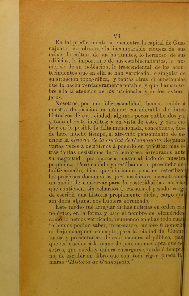 En tal predicamento se encuentra la capital de Gua- najuato, no obstante la incomparable riqueza de sus minas, la cultura de sus habitantes, lo hermoso de sus edificios, lo importante de sus establecimientos, lo nu- meroso de su población, lo trascendental de los acon- tecimientos que en ella se han verificado, lo singular de su situación topográfica, y tantas otras circunstancias que la hacen verdaderamente notable, y que llaman so- bre ella la atención de los nacionales y de los extran- jeros. Nosotros, por una feliz casualidad, hemos tenido á históricos de esta ciudad, algunos pocos publicados ya, y todo el resto inéditos; y en vista de esto, y para cu- brir en lo posible la falta mencionada, concebimos, des- de hace mucho tiempo, el atrevido pensamiento de es- cribir la historia de la ciudad de Guanajuato: llegamos varias veces á decidirnos á ponerlo en práctica; mas o- tras tantas desistimos de tal empresa, arredrados ante su magnitud, que aparecia mayor al lado de nuestra pequeñez. Pero cuando ya estábamos al prescindir de- finitivamente, bien que sintiendo pena en esterilizar los preciosos documentos que poseiamos, encontramo un medio de conservar para la posteridad las noticia^ que contienen, sin echarnos á cuestas el pesado carg(| de escribir una historia propiamente dicha, cargo qu sin duda alguna, nos hubiera abrumado. Este medio fue arreglar dichas noticias en orden cr nológico, en la forma y bajo el nombre de efemérides comó lo hemos verificado, reuniendo en ellas todo cua to hemos podido saber, interesante, curioso ú honorí co bajo cualquier concepto, para la ciudad de Guan juat©; y presentarlas de esta manera al público, par que así queden á la mano de persona mas apta que n sotros, que })ueda y quiera encargarse, tarde ó tempr no, de escribir un libro que con todo rigor pueda 11 marse “Historia de Guanajuato.''