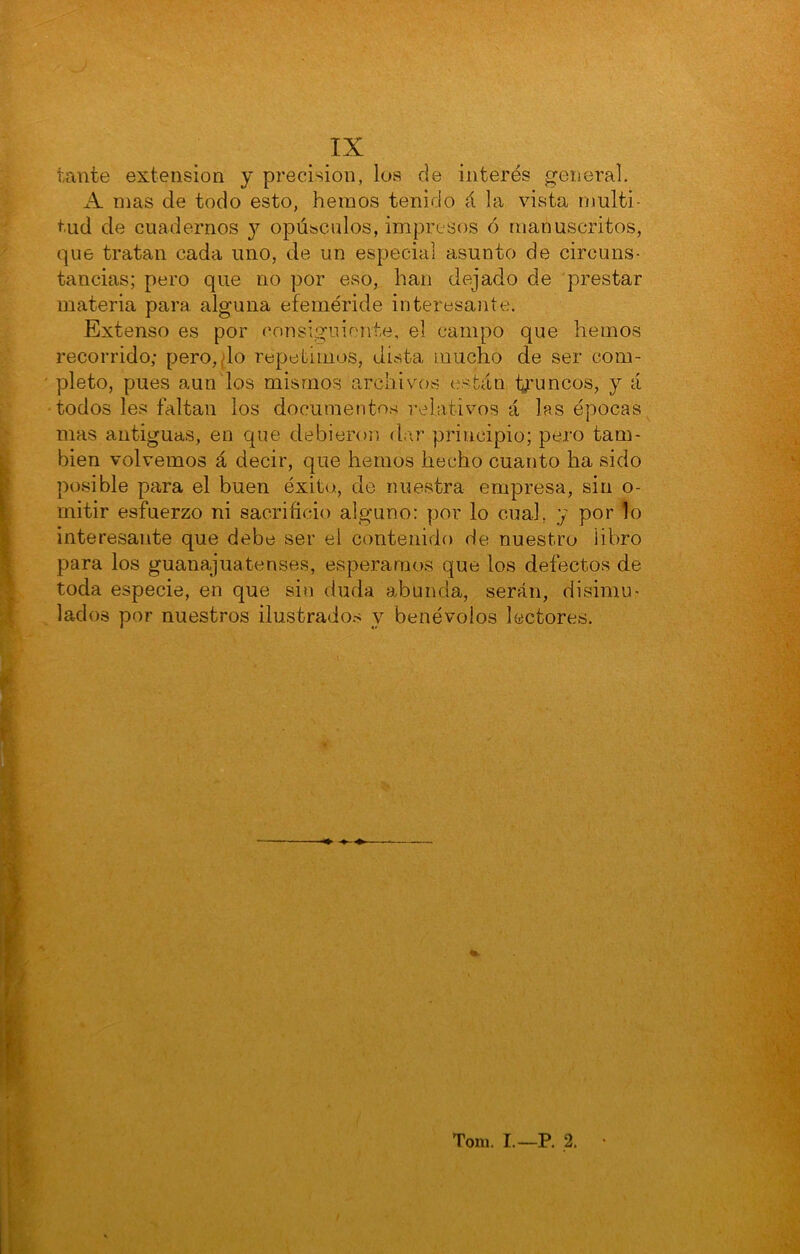 tante extensión y precisión, los de interés general. A mas de todo esto, hemos tenido á la vista multi- tud de cuadernos j opúsculos, impresos ó manuscritos, que tratan cada uno, de un especial asunto de circuns- tancias; pero que no por eso, han dejado de prestar materia para alguna efeméride interesante. Extenso es por consiguiente, el campo que hemos recorrido; pero,;lo repetimos, dista mucho de ser com- pleto, pues aun los mismos archivovS están lyruncos, y á todos les faltan ios documentos relativos á las épocas mas antiguas, en que debieron dar principio; pero tam- bién volvemos á decir, que hemos hecho cuanto ha sido posible para el buen éxito, de nuestra empresa, sin o- mitir esfuerzo ni sacrificio alguno: por lo cual, y por lo interesante que debe ser el contenido de nuestro libro para los guanajuatenses, esperamos que los defectos de toda especie, en que sin duda abunda, serán, disimu- lados por nuestros ilustrados y benévolos lectores. Tom. I.—P. 2.