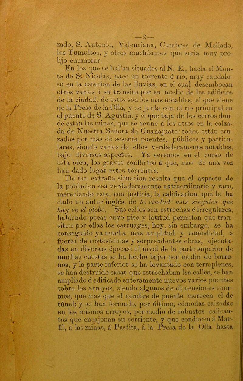 —2— zado, S. Antonio, Valenciana, Cumbres de Mellado, los Tumultos, y otros muchísimos que seria muy pro- lijo enumerar. En los que se hallan situados al N. E., hácia el Mon- te de Sí Nicolás, nace un torrente ó rio, muy caudalo- so en la estación de las lluvias, en el cual desembocan otros varios á su tránsito por en medio de los edificios de la ciudad; de estos son los mas notables, el que viene de la Presa de la Olla, y se junta con el rio principal en el puente de S. Agustín, y el que baja de los cerros don- de están las minas, que se reúne á los otros en la calza- da de Nuestra Señora de Guanajuato: todos están cru- zados por mas de sesenta puentes, públicos y particu- lares, siendo varios de ellos verdaderamente notables, bajo diversos aspectos. Ya veremos en el curso de esta obra, los graves conflictos á que, mas de una vez han dado lugar estos torrentes. De tan extraña situación resulta que el aspecto de la población sea verdaderamente extraordinario y raro, mereciendo esta, con justicia, la calificación que le ha dado un autor inglés, de la ciudad mas singular que hay en el globo. Sus calles son estrechas é irregulares, habiendo pocas cuyo piso y latitud permitan que tran- siten por ellas los carruages; hoy, sin embargo, se ha conseguido ya mucha mas amplitud y comodidad, á fuerza de costosísimas y sorprendentes obras, ejecuta- das en diversas épocas: el nivel de la parte superior de muchas cuestas se ha hecho bajar por medio de barre- nos, y la parte inferior s^ ha levantado con terraplenes, se han destruido casas que estrechaban las calles, se han ampliado ó edificado enteramente nuevos varios piientes sobre los arroyos, siendo algunos de dimensiones enor- mes, que mas que el nombre de puente merecen el de túnel; y se han formado, por último, cómodas calzadas en los mismos arroyos, por medio de robustos calican- tos que encajonan su corriente, y que conducen á Mar- fil, á las minas, á Pastita, íi la Presa de la Olla hasta