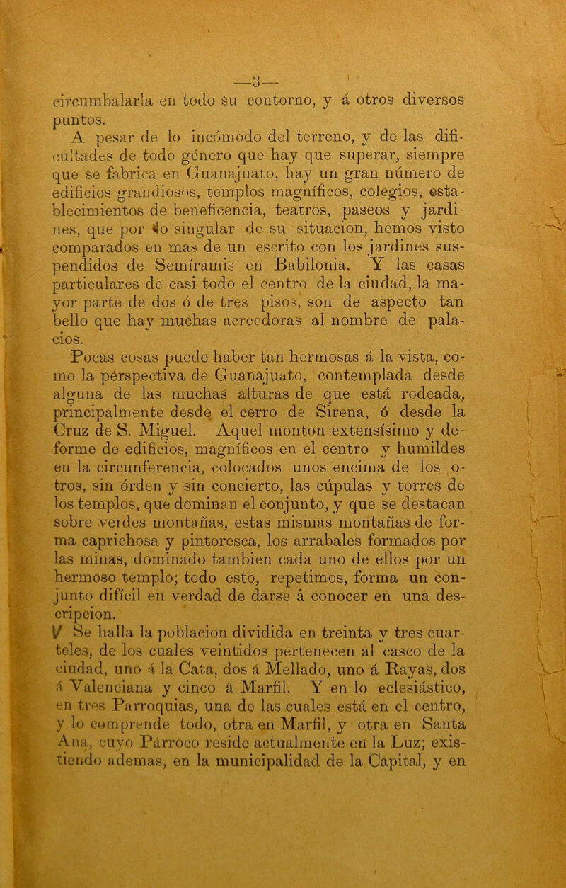 —3— circumbalarla en todo én contorno, y á otros diversos puntos. A pesar de lo incómodo del terreno, y de las difi- cultades de todo género que hay que superar, siempre que se fiibrica en Guanajuato, hay un gran número de edificios grandiosos, templos magníficos, colegios, esta- blecimientos de beneficencia, teatros, paseos y jardi- nes, que por ^o singular de su situación, hemos visto comparados en mas de un escrito con los jardines sus- pendidos de Semíramis en Babilonia. Y las casas particulares de casi todo el centro de la ciudad, la ma- yor parte de dos ó de tres pisos, son de aspecto tan bello que hay muchas acreedoras al nombre de pala- cios. Pocas cosas puede haber tan hermosas á la vista, co- mo la pérspectiva de Guanajuato, contemplada desde alguna de las muchas alturas de que está rodeada, principalmente desde el cerro de Sirena, ó desde la Cruz de S. Miguel. Aquel monton extensísimo y de- forme de edificios, magníficos en el centro y humildes en la circunferencia, colocados unos encima de los ,o- tros, sin órden y sin concierto, las cúpulas y torres de los templos, que dominan el conjunto, y que se destacan sobre veides montañas, estas mismas montañas de for- ma caprichosa y pintoresca, los arrabales formados por las minas, dominado también cada uno de ellos por un hermoso templo; todo esto, repetimos, forma un con- junto difícil en verdad de darse á conocer en una des- cripción. \/ Se halla la población dividida en treinta y tres cuar- teles, de los cuales veintidós pertenecen al casco de la ciudad, uno á la Cata, dos á Mellado, uno á Bayas, dos á Valenciana y cinco á Marfil. Y en lo eclesiástico, en tres Parroquias, una de las cuales está en el centro, y lo comprende todo, otraen Marfil, y otra en Santa Ana, cuyo Párroco reside actualmente etí la Luz; exis- tiendo ademas, en la municipalidad de la Capital, y en