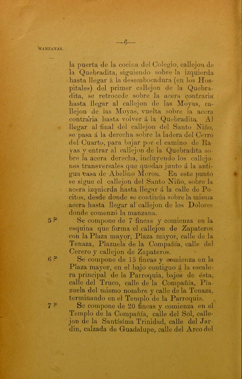 —~6— MANZANAS. la puerta de la cocina del Colegio, callejón de la Quebradita, siguiendo sobre la izquierda hasta llegar á la desembocadura (en los Hos- pitales) del primer callejón de la Quebra- dita, se retrocede sobre la acera contraria hasta, llegar al callejón de las Moyas, ca- llejón de las Moyas, vuelta sobre la acera contraria hasta volver á la Quebradita. Al r llegar al final del callejón del Santo Niño, se pasa á la derecha sobre la ladera del Cerro del Cuartp, para bajar por el camino de Ra- yas y entrar al callejón de la Quebradita so- bre la acera derecha, incluyendo los callejo- nes transversales que quedan junto á la anti- gua t*asa de Abelino Moron. En este punto se sigue el callejón del Santo Niño, sobre la acera izquierda hasta llegar á la calle de Po- citos, desde donde se continúa sobre la misma lacera hasta llegar afi callejón de los Dolores donde comenzó la manzana. 5 ^ Se compone de 7 fincas y comienza en la esquina que forma el callejón de Zapateros con la Plaza mayor, Plaza mayor, calle de la Tenaza, Plazuela de la Compañía, calle del Cerero y callejón de Zapateros. 6 Se compone de 15 fincas y comienza en la Plaza majmr, en el bajo contiguo á la escale- ra principal de la Parroquia, bajos de ésta, calle del Truco, calle de la Compañía, Pla- zuela del mismo nombre y calle de la Tenaza, terminando en el Templo de la Parroquia. , 7 ^ Se compone de 20 fincas y comienza en el Templo de la Compañía, calle del Sol, calle- jón de la Santísima Trinidad, calle del Jar- din, calzada de Guadalupe, calle del Arco del