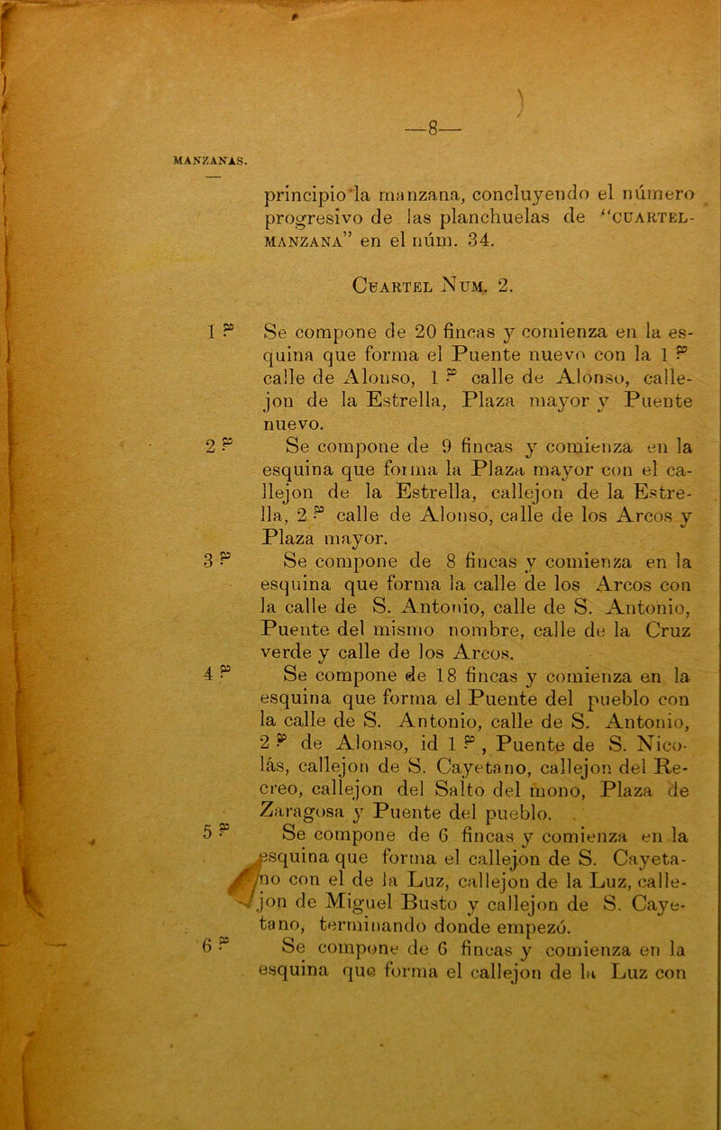 —8— MANZANAS. principio’la manzana, concluyendo el número progresivo de las planchuelas de “cuartel- manzana” en el núm. 34. quina que forma el Puente nuevo con la 1 calle de x\loiiso, 1 calle de Alonso, calle- jón de la Estrella, Plaza mayor y Puente nuevo. esquina que fonna la Plaza mayor con el ca- 11a, 2d° calle de Alonso, calle de los Arcos y Plaza mayor. esquina que forma la calle de los Arcos con la calle de S. Antonio, calle de S. Antonio, Puente del mismo nombre, calle de la Cruz verde y calle de los Arcos. esquina que forma el Puente del pueblo con la calle de S. Antonio, calle de S. Antonio, 2 ^ de Alonso, id 1 , Puente de S. Nico- lás, callejón de S. Cayetano, callejón del Re- creo, callejón del Salto del mono, Plaza de Zaragosa y Puente del pueblo. . squina que forma el callejón de S. Cayeta- 10 con el de la Luz, callejón de la Luz, calle- ,^on de Miguel Busto y callejón de S. Caye- tano, terminando donde empezó. esquina que forma el callejón de lu Luz con Cuartel Nüm, 2