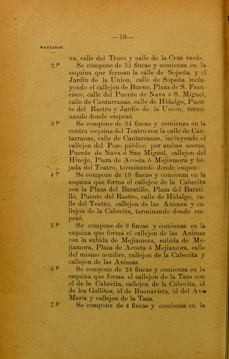 va, calle del Truco y calle de la Cruz verde. Se compone de 35 fincas y comienza en la esquina que forman la calle de Sopeña y el Jardin de la Union, calle de Sopeña inclu- yendo el callejón de Bueno, Plaza de S. Fran- cisco, calle del Puente de Nava ó S. Miguel, calle de Cantarranas, calle de Hidalgo, Puen- te del Rastro v Jardin de la Union, termi- nando donde empezó. Se compone de 34 fincas y comienza en la contra esquina del Teatro con la calle de Can- tarranas, calle de Cantarranas, incluyendo el callejón del Pozo público por ambas aceras, Puente de Nava ó San Miguel, callejón del Hinojo, Plaza de Acosta ó Mejiamora y ba- jada del Teatro, terminando donde empezó. Se compone de 10 fincas y comienza en la esquina que forma el callejón de la Cabecita con la Plaza del Baratillo, Plaza del Barati- llo, Puente del B-astro, calle de Hidalgo, ca- lle del Teatro, callejón de las Animas y ca- llejón de la Cabecita, terminando donde em- pezó. •Se compone de 8 fincas y comienza en la esquina que forma el callejón de las Animas con la subida de Mejiamora, subida de Me- jiamora, Plaza de Acosta ó Mejiamora, calle del mismo nombre, callejón de la Cabecita y callejón de las Animas. Se compone de 24 fincas y comienza en la esquina que forma el callejón de la Taza con el de la Cabecita, callejón de la Cabecita, id de los Gallitos, id de Buenavista, id del Avai María y callejón de la Taza.