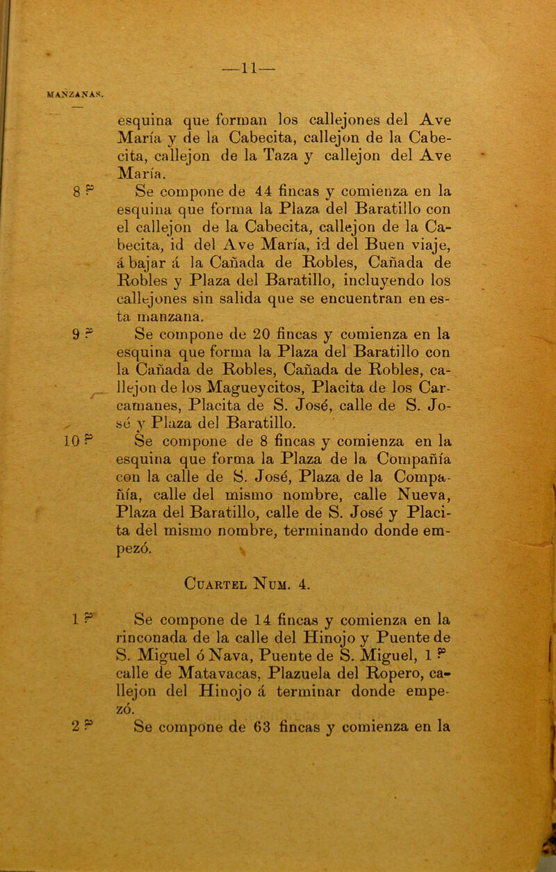 MANZANAS. esquina que forman los callejones del Ave María y de la Cabecita, callejón de la Cabe- cita, callejón de la Taza y callejón del Ave María. 8 ^ Se compone de 44 fincas y comienza en la esquina que forma la Plaza del Baratillo con el callejón de la Cabecita, callejón de la Ca- becita, id del Ave María, id del Buen viaje, abajará la Cañada de Bobles, Cañada de Robles y Plaza del Baratillo, incluyendo los callejones sin salida que se encuentran en es- ta manzana. 9 Se compone de 20 fincas y comienza en la esquina que forma la Plaza del Baratillo con la Cañada de Robles, Cañada de Robles, ca- llejón de los Magueycitos, Placita de los Car- camanes, Placita de S. José, calle de S. Jo- sé y Plaza del Baratillo. 10 P Se compone de 8 fincas y comienza en la esquina que forma la Plaza de la Compañía con la calle de S. José, Plaza de la Compa- ñía, calle del mismo nombre, calle Nueva, Plaza del Baratillo, calle de S. José y Placi- ta del mismo nombre, terminando donde em- pezó. \ Cuartel Num. 4. Ir’ Se compone de 14 fincas y comienza en la rinconada de la calle del Hinojo y Puente de vS. Miguel ó Nava, Puente de S. Miguel, 1 ^ calle de Matavacas, Plazuela del Ropero, ca- llejón del Hinojo á terminar donde empe- zó.