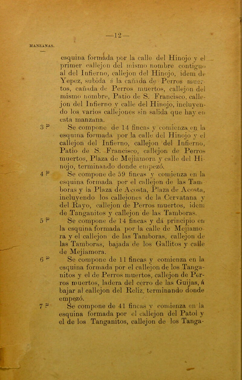 —12 — MANZANAS. esquina fomi^da por la calle del Hinojo y el primer callejón del mismo nombre contigu<» al del Infierno, callejón del Hinojo, idem de Yepez, subida á la cañada de Perros muer- tos, cañada de Perros muerto.s, callejón del mismo nombre, Patio de S. Francisco, calle- jón del Infierno y calle del Hinojo, incluyen- do los varios callejones sin salida que hay en esta manzana. 3 P Se compone de 14 fincas y comienza en la esquina foi-mada por la calle del Hinojo y el callejón del Infierno, callejón del Infierno, Patio de S. Francisco, callejón de Perros muertos. Plaza de Mejiamora y calle del Hi- nojo, terminando donde empezó. 4 ^ Se compone de 59 fincas y comienza en la esquina formada por el callejón de las Tam boras y la Plaza de costa. Plaza de Acosta, incluyendo los callejones de la Cervatana y del Payo, callejón de Perros muertos, idem de Tanganitos y callejón de las Tamboras. 5 ^ Se compone de 14 fincas y dá principio en la esquina formada por la calle de Mejiamo- ra y el callejón de las Tamboras, callejón de las Tamboras, bajada de los Gallitos y calle de Mejiamora. 6 “ Se compone de 11 fincas y comienza en la esquina formada por el callejón de los Tanga- nitos y el de Perros muertos, callejón de Per- ros muertos, ladera del cerro de las Guijas, á bajar al callejón del Reliz, terminando donde empQzó. 7 “ Se compone de 41 fincas y comienza en la esquina formada por el callejón del Patol y el de los Tanganitos, callejón de los Tanga-