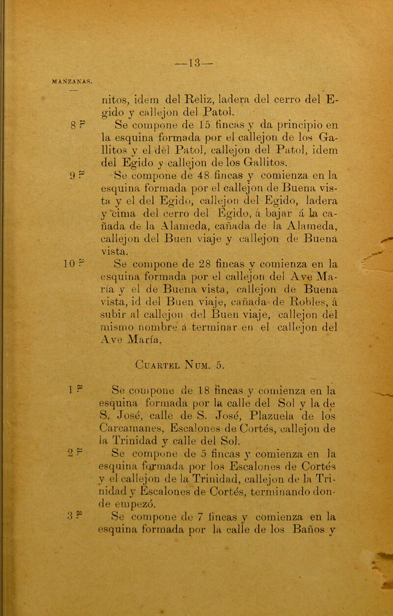 nitos, Ídem del Reliz, ladera del cerro del E- gido y callejón del Patol. Se compone de 15 fincas y da principio en la esquina formada por el callejón de los Ga- llitos y el del Patol, callejón del Patol, idem del Egido y callejón délos Gallitos. Se compone de 48 fincas y comienza en la esquina formada por el callejón de Buena vis- ta y el del Egido, callejón del Egido, ladera y cima del cerro del Egido, á bajar á la ca- ñada de la Alameda, cañada de la Alameda, callejón del Buen viaje y callejón de Buena vista. Se compone de 28 fincas y comienza en la esquina formada por el callejón del Ave Ma- ría y el de Buena vista, callejón de Buena vista, id del Buen viaje, cañada' de Robles, á subir al callejón del Buen viaje, callejón del mismo nombre á terminar en el callejón del Ave María. Cuartel Num. 5. Se compone de 18 fincas y comienza en la esquina formada por la calle del Sol y la de S, José, calle de S. José, Plazuela de los Carcamanes, Escalones de Cortés, callejón de la Trinidad y calle del Sol. Se compone de 5 fincas y comienza en la esquina fiirrnada por los Escalones de Cortés y el callejón de la Trinidad, callejón de la Tri- nidad y Escalones de Cortés, terminando don- de empezó. Se compone de 7 fincas y comienza en la esquina formada por la calle de los Baños y