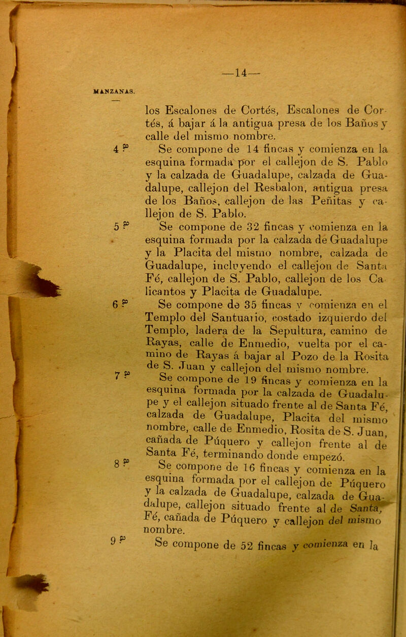 MANZANAS. los Escalones de Cortés, Escalones de Cor- tés, á bajar á la antigua presa de los Baños y calle del mismo nombre. 4 Se compone de 14 fincas y comienza en la esquina formada por el callejón de S. Pablo y la calzada de Guadalupe, calzada de Gua- dalupe, callejón del Resbalón, antigua presa de los Baños, callejón de las Peñitas y ca- llejón de S. Pablo. 5 ^ Se compone de 32 fincas y comienza en la esquina formada por la calzada de Guadalupe y la Placita del mismo nombre, calzada de Guadalupe, incluyendo el callejón de Santa Fé, callejón de S. Pablo, callejón de los Ca licantos y Placita de Guadalupe. 6 Se compone de 35 fincas y comienza en el Templo del Santuaiio, costado izquierdo deí Templo, ladera de la Sepultura, camino de Rayas, calle de Enmedio, vuelta por el ca- mino de Rayas á bajar al Pozo de la Rosita •7 P y callejón del mismo nombre. 7 • Se compone de 19 fincas y comienza en la esquina formada por la calzada de Guadalu- pe y el callejón situado frente al de Santa Fé calzada de Guadalupe, Placita del mismo nombre, calle de Enmedio, Rosita de S. Juan, cañada de Púquero y callejón frente al de ^ Santa Fé, terminando donde empezó. 8 • Se compone de 16 fincas y comienza en la esquina formada por el callejón de Piíquero y la calzada de Guadalupe, calzada de Gua- dalupe, callejón situado frente al de SantSf -cé, cañada de Púquero v calleion del mismo nombre. 