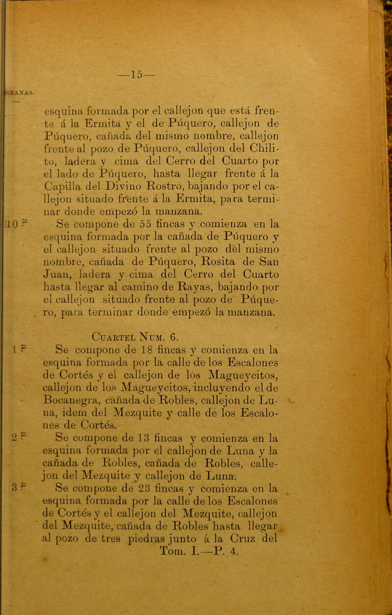 te á la Ermita y el de Púquero, callejón de Púquero, cañada del mismo nombre, callejón frente al pozo de Púquero, callejón del Chili- to, ladera y cima del Cerro del Cuarto por el lado de Púquero, hasta llegar frente á la Capilla del Divino Rostro, bajando por el ca- llejón situado frente á la Ermita, para termi- nar donde empezó la manzana. Se compone de 55 fincas y comienza en la esquina formada por la cañada de Púquero y el callejón situado frente al pozo del mismo nombre, cañada de Púquero, Rosita de San Juan, ladera y cima del Cerro del Cuarto hasta llegar al camino de Rayas, bajando por el callejón situado frente al pozo de Púque- ro, para terminar donde empezó la manzana. Cuartel Num. 6. Se compone de 18 fincas y comienza en la esquina formada por la calle de los Escalones de Cortés y el callejón de los Magueycitos, callejón de los Magueycitos, incluyendo el de Bocanegra, cañada de Robles, callejón de Lu- na, Ídem del Mezquite y calle de los Escalo- nes de Cortés. Se compone de 13 fincas y comienza en la esquina formada por el callejón de Luna y la cañada de Robles, cañada de Robles, calle- jón del Mezquite y callejón de Luna. Se compone de 23 fincas y comienza en la esquina formada por la calle de los Escalones de Cortés y el callejón del Mezquite, (íallejon del Mezquite, cañada de Robles hasta llegar^ al pozo de tres piedras junto k la Cruz del Tom. I.—P. 4.