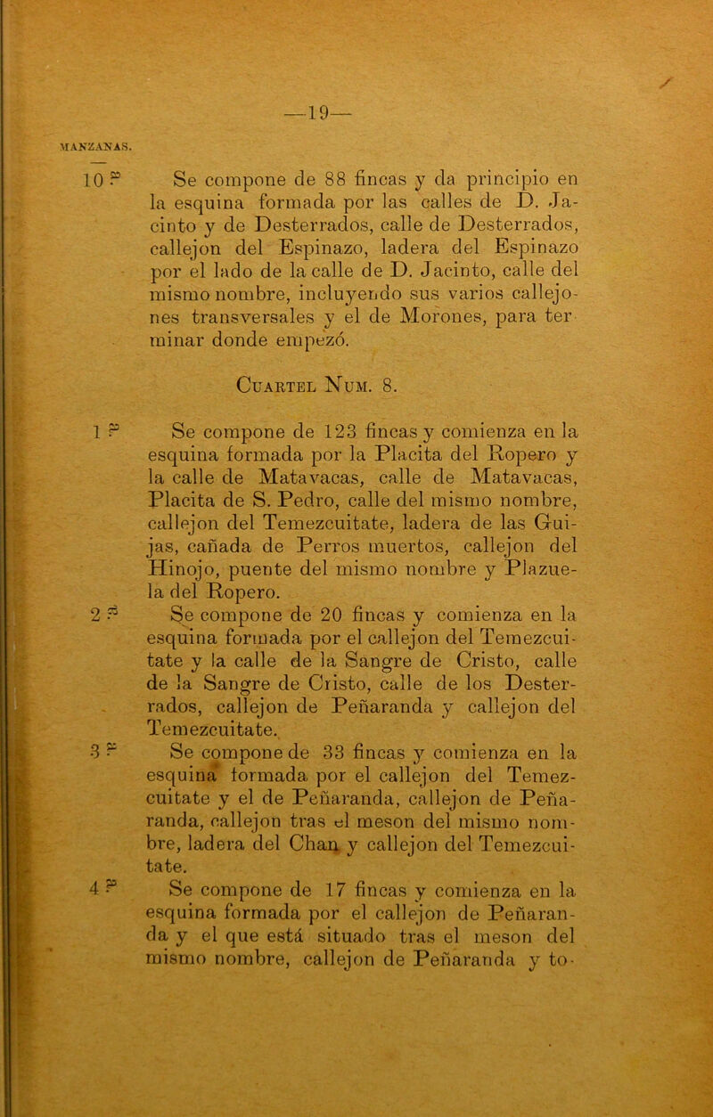 — 19— MANZANAS. 10 “ Se compone de 88 fincas y da principio en la esquina formada por las calles de I). Ja- cinto y de Desterrados, calle de Desterrados, callejón del Espinazo, ladera del Espinazo por el lado de la calle de D. Jacinto, calle del mismo nombre, incluyendo sus varios callejo- nes transversales y el de Morones, para ter minar donde empezó. Cuartel Num. 8. 1 Se compone de 123 fincas y comienza en la esquina formada por la Placita del Ropero y la calle de Mata vacas, calle de Mata vacas, Placita de S. Pedro, calle del mismo nombre, callejón del Temezcuitate, ladera de las Gui- jas, cañada de Perros muertos, callejón del Hinojo, puente del mismo nombre y Plazue- la del Ropero. 2 ^ Se compone de 20 fincas y comienza en la esquina formada por el callejón del Temezcui- tate y la calle de la Sangre de Cristo, calle de la Sangre de Cristo, calle de los Dester- rados, callejón de Peñaranda y callejón del Temezcuitate. 3 ^ Se compone de 33 fincas y comienza en la esquina formada por el callejón del Temez- cuitate y el de Peñaranda, callejón de Peña- randa, callejón tras el mesón del mismo nom- bre, ladera del Chai), y callejón del Temezcui- tate. 4 Se compone de 17 fincas y comienza en la esquina formada por el callejón de Peñaran- da y el que está situado tras el mesón del mismo nombre, callejón de Peñaranda y to-