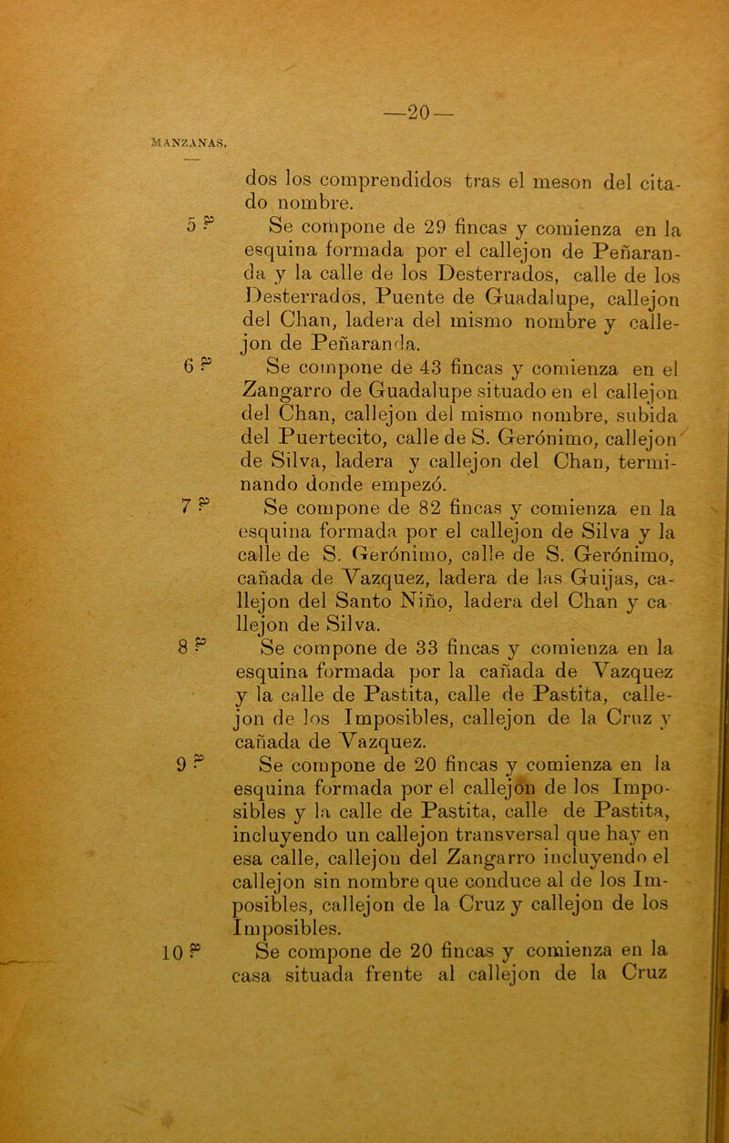 —20 — Manzanas. dos los comprendidos tras el mesón del cita- do nombre. o Se compone de 29 fincas y comienza en la esquina formada por el callejón de Peñaran- da y la calle de los Desterrados, calle de los Desterrados, Puente de Guadalupe, callejón del Chan, ladera del mismo nombre y calle- jón de Peñaranda. 6 ^ Se compone de 43 fincas y comienza en el Zangarro de Guadalupe situado en el callejón del Chan, callejón del mismo nombre, subida del Puertecito, calle de S. Gerónimo, callejón de Silva, ladera y callejón del Chan, termi- nando donde empezó. 7 ^ Se compone de 82 fincas y comienza en la esquina formada por el callejón de Silva y la calle de S. Gerónimo, calle de S. Gerónimo, cañada de Vázquez, ladera de las Guijas, ca- llejón del Santo Niño, ladera del Chan y ca llejon de Silva. 8 ^ Se compone de 33 fincas y comienza en la esquina formada por la cañada de Vázquez y la calle de Pastita, calle de Pastita, calle- jón de los Imposibles, callejón de la Cruz y cañada de Vázquez. 9 Se compone de 20 fincas y comienza en la esquina formada por el callejón de los Impo- sibles y la calle de Pastita, calle de Pastita, incluyendo un callejón transversal que hay en esa calle, callejón del Zangarro incluyendo el callejón sin nombre que conduce al de los Im- posibles, callejón de la Cruz y callejón de los Imposibles. 10 Se compone de 20 fincas y comienza en la casa situada frente al callejón de la Cruz