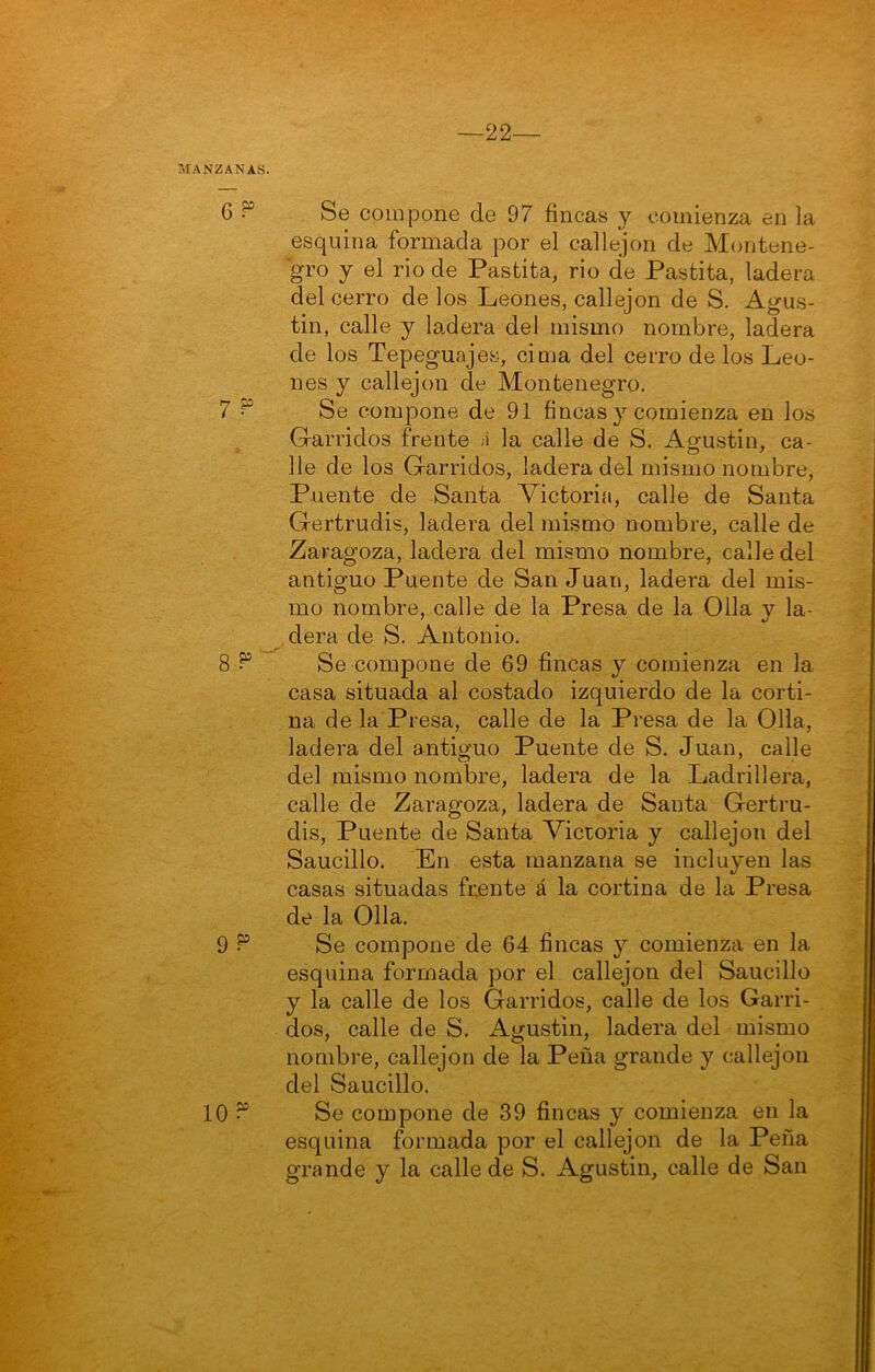 esquina formada por el callejón de Montene- gro y el rio de Pastita, rio de Pastita, ladera del cerro de los Leones, callejón de S. Agus- tín, calle y la.dera del mismo nombre, ladera de los Tepeguajes, cima del cerro de los Leo- nes y callejón de Montenegro. Se compone de 91 fincas y comienza en los Garridos frente 1 la calle de S. Aofustin, ca- lie de los Garridos, ladera del mismo nombre. Puente de Santa Victorifi, calle de Santa Gertrudis, ladera del mismo nombre, calle de Zaragoza, ladera del mismo nombre, calle del antiguo Puente de San Juan, ladera del mis- mo nombre, calle de la Presa de la Olla y la- . dera de S. Antonio. Se compone de 69 fincas y comienza en la casa situada al costado izquierdo de la corti- na de la Presa, calle de la Presa de la Olla, ladera del antiguo Puente de S. Juan, calle del mismo nombre, ladera de la Ladrillera, calle de Zaragoza, ladera de Santa Gertru- dis, Puente de Santa Vicioria y callejón del Saucillo. En esta manzana se incluyen las casas situadas frente á la cortina de la Presa de la Olla. Se compone de 64 fincas y comienza en la esquina formada por el callejón del Saucillo y la calle de los Garridos, calle de los Garri- dos, calle de S. Agustín, ladera del mismo nombre, callejón de la Peña grande y callejón del Saucillo. Se compone de 39 fincas y comienza en la esquina formada por el callejón de la Peña grande y la calle de S. Agustín, calle de San