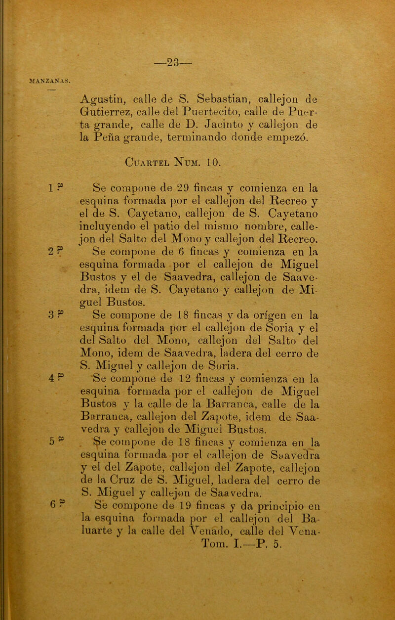 MANZANAS. 1 ? 9 SO 3 P 4P 5^^ G ? Agustín, call(3 de S. Sebastian, callejón de Gutiérrez, calle del Puertecito, calle de Puer- ta grande, calle de D. Jacinto y callejón de la Peña grande, terminando donde empezó. Cuartel Num. 10. Se compone de 29 fincas y comienza en la esquina formada por el callejón del Recreo y el de S. Cayetano, callejón de S. Cayetano incluyendo el patio del mismo nombre, calle- jón del Salto del Mono y callejón del Recreo. Se compone de 6 fincas y comienza en la esquina formada por el callejón de Miguel Bustos y el de Saavedra, callejón de Saave- dra, Ídem de S. Cayetano y callejón de Mi- guel Bustos. Se compone de 18 fincas ^ da origen en la esquina formada por el callejón de Soria y el del Salto del Mono, callejón del Salto del Mono, idern de Saavedra, ladera del cerro de S. Miguel y callejón de Soria. Se compone de 12 fincas y comienza en la esquina formada por el callejón de Miguel Bustos y la calle de la Barranca, calle de la Barranca, callejón del Zapote, idem de Saa- vedra y callejón de Miguel Bustos. Se compone de 18 fincas y comienza en la esquina formada por el callejón de Saavedra y el del Zapote, callejón del Zapote, callejón de la Cruz de S. Miguel, ladera del cerro de S. Miguel y callejón de Saavedra. Sé compone de 19 fincas y da principio en la esquina formada por el callejón del Ba- luarte y la calle del Venado, calle del Vena- Tom. I.—P. 5.