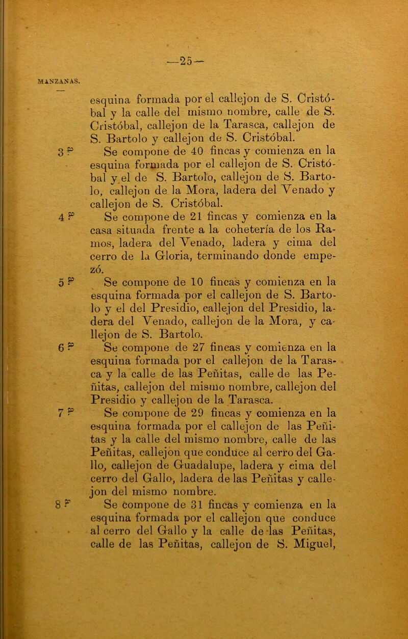 ^25— MANZANAS. esquina formada por el callejón de S. Cristó- bal y la calle del mismo nombre, calle de S. Cristóbal, callejón de la Tarasca, callejón de S. Bartolo y callejón de S. Cristóbal. 3^ Se compone de 40 fincas y comienza en la esquina formada por el callejón de S. Cristó- bal y^el de S, Bartolo, callejón de S. Barto- lo, callejón de la Mora, ladera del Venado y callejón de S. Cristóbal. 4 ^ Se compone de 21 fincas y comienza en la casa situada frente a la cohetería de los Ha- mos, ladera del Venado, ladera y cima del cerro de la Gloria, terminando donde empe- zó. 5 ^ Se compone de 10 fincas y comienza en la esquina formada por el callejón de S. Barto- lo y el del Presidio, callejón del Presidio, la- dera del Venado, callejón de la Mora, y ca- llejón de S. Bartolo. 6 Se compone de 27 fincas y comienza en la esquina formada por el callejón de la Taras- ca y la calle de las Peñitas, calle de las Pe- ñitas, callejón del mismo nombre, callejón del Presidio y callejón de la Tarasca. 7 ^ Se compone de 29 fincas y comienza en la esquina formada por el callejón de las Peñi- tas y la calle del mismo nombre, calle de las Peñitas, callejón que conduce al cerro del Ga- llo, callejón de Guadalupe, ladera y cima del cerro del Gallo, ladera de las Peñitas y calle- jón del mismo nombre. 8 ?■’’ Se compone de 31 fincas y comienza en la esquina formada por el callejón que conduce al cerro del Gallo y la calle de das Peñitas, calle de las Peñitas, callejón de S. Miguel,